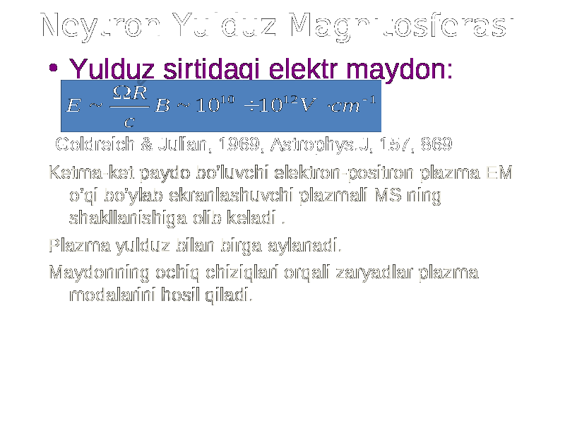 Neytron Yulduz Magnitosferasi • Yulduz sirtidagi elektr maydon: Goldreich & Julian, 1969, Astrophys.J, 157, 869 Ketma-ket paydo bo’luvchi elektron-positron plazma EM o’qi bo’ylab ekranlashuvchi plazmali MS ning shakllanishiga olib keladi . Plazma yulduz bilan birga aylanadi. Maydonning ochiq chiziqlari orqali zaryadlar plazma modalarini hosil qiladi. 1 12 10 10 10 ~ ~     cm V B c R E 