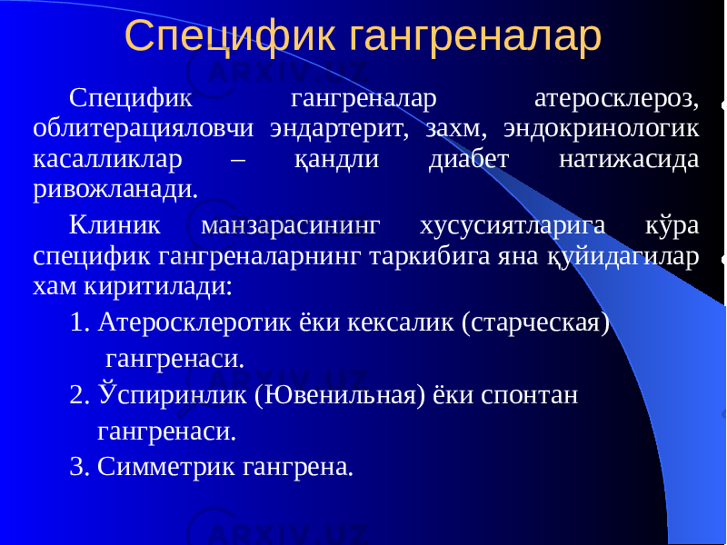 Специфик гангреналар Специфик гангреналар атеросклероз, облитерацияловчи эндартерит, захм, эндокринологик касалликлар – қандли диабет натижасида ривожланади. Клиник манзарасининг хусусиятларига кўра специфик гангреналарнинг таркибига яна қуйидагилар хам киритилади: 1. Атеросклеротик ёки кексалик (старческая) гангренаси. 2. Ўспиринлик (Ювенильная) ёки спонтан гангренаси. 3. Симметрик гангрена. 