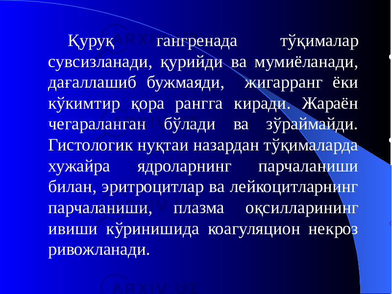 Қуруқ гангренада тўқималар сувсизланади, қурийди ва мумиёланади, дағаллашиб бужмаяди, жигарранг ёки кўкимтир қора рангга киради. Жараён чегараланган бўлади ва зўраймайди. Гистологик нуқтаи назардан тўқималарда хужайра ядроларнинг парчаланиши билан, эритроцитлар ва лейкоцитларнинг парчаланиши, плазма оқсилларининг ивиши кўринишида коагуляцион некроз ривожланади. 