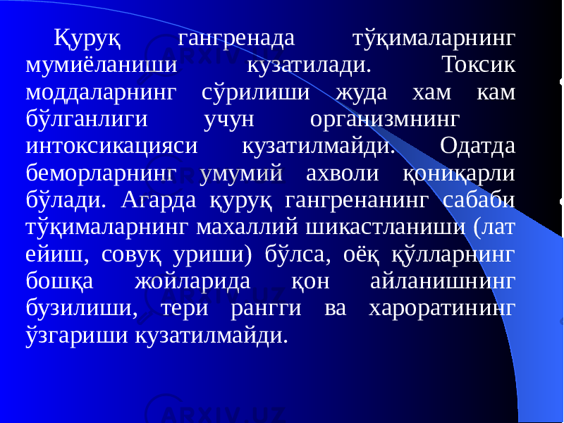 Қуруқ гангренада тўқималарнинг мумиёланиши кузатилади. Токсик моддаларнинг сўрилиши жуда хам кам бўлганлиги учун организмнинг интоксикацияси кузатилмайди. Одатда беморларнинг умумий ахволи қониқарли бўлади. Агарда қуруқ гангренанинг сабаби тўқималарнинг махаллий шикастланиши (лат ейиш, совуқ уриши) бўлса, оёқ қўлларнинг бошқа жойларида қон айланишнинг бузилиши, тери рангги ва хароратининг ўзгариши кузатилмайди. 