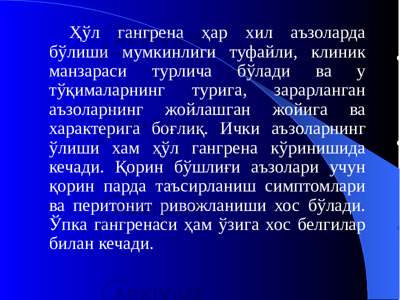 Ҳўл гангрена ҳар хил аъзоларда бўлиши мумкинлиги туфайли, клиник манзараси турлича бўлади ва у тўқималарнинг турига, зарарланган аъзоларнинг жойлашган жойига ва характерига боғлиқ. Ички аъзоларнинг ўлиши хам ҳўл гангрена кўринишида кечади. Қорин бўшлиғи аъзолари учун қорин парда таъсирланиш симптомлари ва перитонит ривожланиши хос бўлади. Ўпка гангренаси ҳам ўзига хос белгилар билан кечади. 