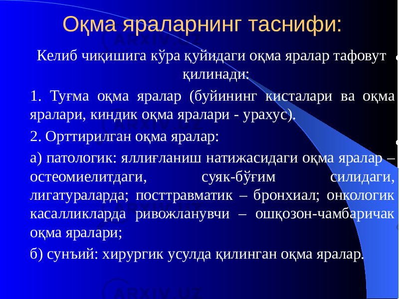 Оқма яраларнинг таснифи: Келиб чиқишига кўра қуйидаги оқма яралар тафовут қилинади: 1. Туғма оқма яралар (буйининг кисталари ва оқма яралари, киндик оқма яралари - урахус). 2. Орттирилган оқма яралар: а) патологик: яллиғланиш натижасидаги оқма яралар – остеомиелитдаги, суяк-бўғим силидаги, лигатураларда; посттравматик – бронхиал; онкологик касалликларда ривожланувчи – ошқозон-чамбаричак оқма яралари; б) сунъий: хирургик усулда қилинган оқма яралар. 