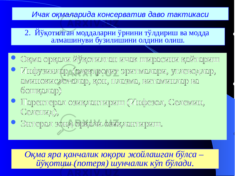 Ичак оқмаларида консерватив даво тактикаси  Оқма орқали йўқотилган ичак ширасини қайтариш  Инфузиялар (электролит эритмалари, углеводлар, аминокислоталар, қон, плазма, витаминлар ва бошқалар)  Парентерал озиқлантириш (Инфезол, Селемин, Селепид),  Энтерал зонд орқали озиқлантириш. 2. Йўқотилган моддаларни ўрнини тўлдириш ва модда алмашинуви бузилишини олдини олиш. Оқма яра қанчалик юқори жойлашган бўлса – йўқотиш (потеря) шунчалик кўп бўлади. 