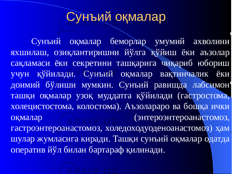 Сунъий оқмалар Сунъий оқмалар беморлар умумий ахволини яхшилаш, озиқлантиришни йўлга қўйиш ёки аъзолар сақламаси ёки секретини ташқарига чиқариб юбориш учун қўйилади. Сунъий оқмалар вақтинчалик ёки доимий бўлиши мумкин. Сунъий равишда лабсимон ташқи оқмалар узоқ муддатга қўйилади (гастростома, холецистостома, колостома). Аъзолараро ва бошқа ички оқмалар (энтероэнтероанастомоз, гастроэнтероанастомоз, холедоходуоденоанастомоз) ҳам шулар жумласига киради. Ташқи сунъий оқмалар одатда оператив йўл билан бартараф қилинади. 