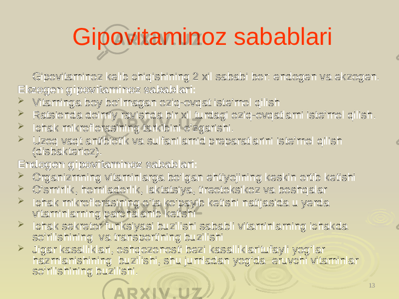 Gipovitaminoz sabablari Gipovitaminoz kelib chiqishining 2 xil sababi bor: endogen va ekzogen. Ekzogen gipovitaminoz sabablari:  Vitaminga boy bo’lmagan oziq-ovqat iste’mol qilish  Ratsionda doimiy ravishda bir xil turdagi oziq-ovqatlarni iste’mol qilish.  Ichak mikroflorasining tarkibini o’zgarishi.  Uzoq vaqt antibiotik va sulfanilamid preparatlarini iste’mol qilish (disbakterioz). Endogen gipovitaminoz sabablari:  Organizmning vitaminlarga bo’lgan ehtiyojining keskin ortib ketishi  O’smirlik, homiladorlik, laktatsiya, tireotoksikoz va boshqalar  Ichak mikroflorasining o’ta ko’payib ketishi natijasida u yerda vitaminlarning parchalanib ketishi  Ichak sekretor funksiyasi buzilishi sababli vitaminlarning ichakda so’rilishining va transportining buzilishi  Jigar kasalliklari, oshqozonosti bezi kasalliklaritufayli yog’lar hazmlanishining buzilishi, shu jumladan yog’da eruvchi vitaminlar so’rilishining buzilishi. 13 