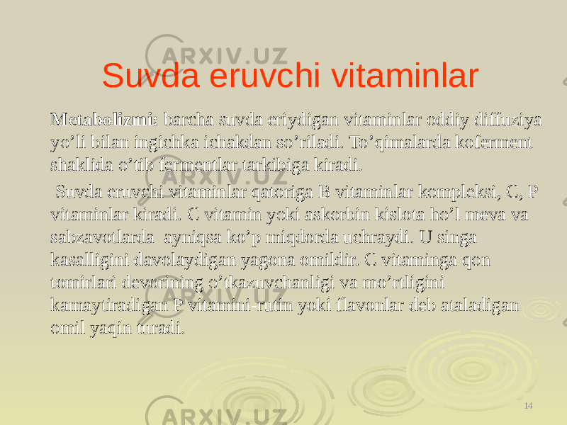 Suvda eruvchi vitaminlar Metabolizmi: barcha suvda eriydigan vitaminlar oddiy diffuziya yo’li bilan ingichka ichakdan so’riladi. To’qimalarda koferment shaklida o’tib fermentlar tarkibiga kiradi. Suvda eruvchi vitaminlar qatoriga B vitaminlar kompleksi, C, P vitaminlar kiradi. C vitamin yoki askorbin kislota ho’l meva va sabzavotlarda ayniqsa ko’p miqdorda uchraydi. U singa kasalligini davolaydigan yagona omildir. C vitaminga qon tomirlari devorining o’tkazuvchanligi va mo’rtligini kamaytiradigan P vitamini-rutin yoki flavonlar deb ataladigan omil yaqin turadi. 14 