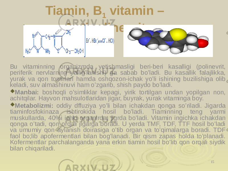 Tiamin, B 1 vitamin – Antipolinevrit Bu vitaminning organizmda yetishmasligi beri-beri kasalligi (polinevrit, periferik nervlarning yallig’lanishi) ga sabab bo’ladi. Bu kasallik falajlika, yurak va qon tomirlari hamda oshqozon-ichak yo’li ishining buzilishiga olib keladi, suv almashinuvi ham o’zgarib, shish paydo bo’ladi.  Manbai: boshoqli o’simliklar kepagi, yirik tortilgan undan yopilgan non, achitqilar. Hayvon mahsulotlaridan jigar, buyrak, yurak vitaminga boy.  Metabolizmi: oddiy dffuziya yo’li bilan ichakdan qonga so’riladi. Jigarda tiaminfosfokinaza ishtirokida hosil bo’ladi. Tiaminning teng yarmi muskullarda, 40%i ichki organlrda, jigrda bo’ladi. Vitamin ingichka ichakdan qonga o’tadi, qon orqali jigarga boradi. U yerda TMF, TDF, TTF hosil bo’ladi va umumiy qon aylanish doirasiga o’tib organ va to’qimalarga boradi. TDF faol bo;lib apofermentlari bilan bog’lanadi. Bir qism zapas holda to’planadi. Kofermentlar parchalanganda yana erkin tiamin hosil bo’lib qon orqali siydik bilan chiqariladi. 15 