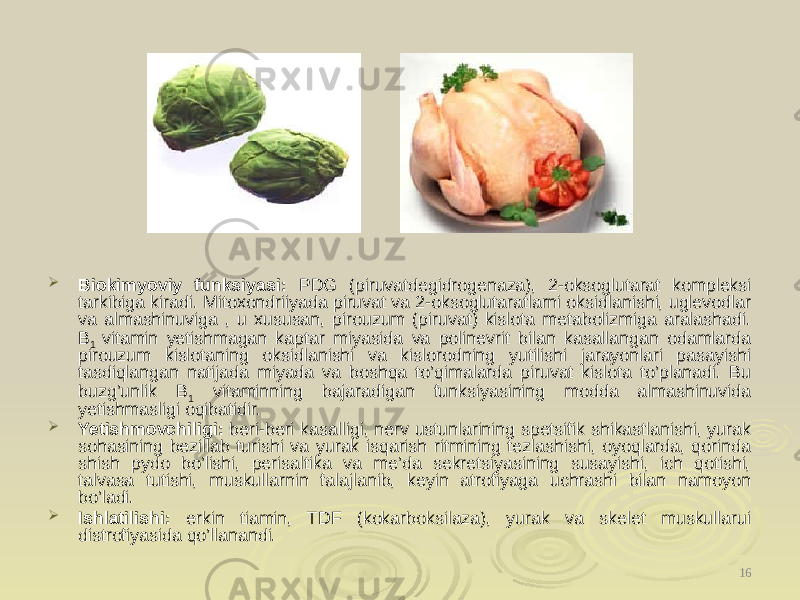  Biokimyoviy funksiyasi: PDG (piruvatdegidrogenaza), 2-oksoglutarat kompleksi tarkibiga kiradi. Mitoxondriiyada piruvat va 2-oksoglutaratlarni oksidlanishi, uglevodlar va almashinuviga , u xususan, pirouzum (piruvat) kislota metabolizmiga aralashadi. B 1 vitamin yetishmagan kaptar miyasida va polinevrit bilan kasallangan odamlarda pirouzum kislotaning oksidlanishi va kislorodning yutilishi jarayonlari pasayishi tasdiqlangan natijada miyada va boshqa to’qimalarda piruvat kislota to’planadi. Bu buzg’unlik B 1 vitaminning bajaradigan funksiyasining modda almashinuvida yetishmasligi oqibatidir.  Yetishmovchiligi: beri-beri kasalligi, nerv ustunlarining spetsifik shikastlanishi, yurak sohasining bezillab turishi va yurak isqarish ritmining tezlashishi, oyoqlarda, qorinda shish pydo bo’lishi, perisaltika va me’da sekretsiyasining susayishi, ich qotishi, talvasa tutishi, muskullarnin falajlanib, keyin atrofiyaga uchrashi bilan namoyon bo’ladi.  Ishlatilishi: erkin tiamin, TDF (kokarboksilaza), yurak va skelet muskullarui distrofiyasida qo’llanandi. 16 