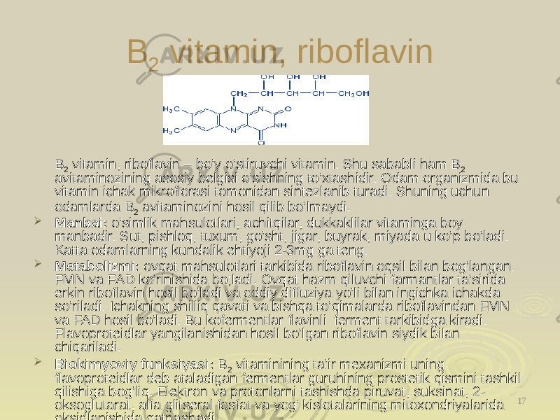 B 2 vitamin, riboflavin B 2 vitamin, riboflavin – bo’y o’stiruvchi vitamin. Shu sababli ham B 2 avitaminozining asosiy belgisi o’sishning to’xtashidir. Odam organizmida bu vitamin ichak mikroflorasi tomonidan sintezlanib turadi. Shuning uchun odamlarda B 2 avitaminozini hosil qilib bo’lmaydi.  Manbai: o’simlik mahsulotlari, achitqilar, dukaklilar vitaminga boy manbadir. Sut, pishloq, tuxum, go’sht, jigar, buyra, miyada u ko’p bo’ladi. Katta odamlarning kundalik ehtiyoji 2-3mg ga teng.  Metabolizmi: ovqat mahsulotlari tarkibida riboflavin oqsil bilan bog’langan. FMN va FAD ko’rinishida bo;ladi. Ovqat hazm qiluvchi farmantlar ta’sirida erkin riboflavin hosil bo’ladi va oddiy diffuziya yo’li bilan ingichka ichakda so’riladi. Ichakning shilliq qavati va bishqa to’qimalarda riboflavindan FMN va FAD hosil bo’ladi. Bu kofermentlar flavinli ferment tarkibidga kiradi. Flavoproteidlar yangilanishidan hosil bo’lgan riboflavin siydik bilan chiqariladi.  Biokimyoviy funksiyasi: B 2 vitaminining ta’ir mexanizmi uning flavoproteidlar deb ataladigan fermentlar guruhining prostetik qismini tashkil qilishiga bog’liq. Elektron va protonlarni tashishda piruvat, suksinat, 2- oksoglutarat, alfa glitseral fosfat va yog’ kislotalarining mitoxondriyalarida oksidlanishida qatnashadi. 17 