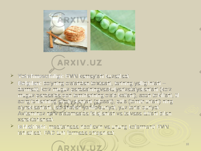  Yetishmovchiligi: FMN kamayishi kuzatiladi.  Belgilari: bo’yning o’sishdan to’xtashi, terining yallig’lnishi – dermatit, ko’z muguz pardasiningvaskulyarizatsiyalanishi (ko’z muguz pardasida qon tomirlarining o’sib ketishi), soch to’kilishi, til so’rg’ichlarining atrofiyalanishi (glossit), puls (tomitr urishi) ning siyraklashishi, lab chetlari yorilib quriydi, yuz terisi quriydi. Avitaminoz nerv sistemasida falajlanish va talvasa tutishi bilan xarakterlanadi.  Ishlatilishi: meditsinada riboflavin va unung kofermenti FMN ishlatiladi. FAD turli formada chiqariladi. 18 