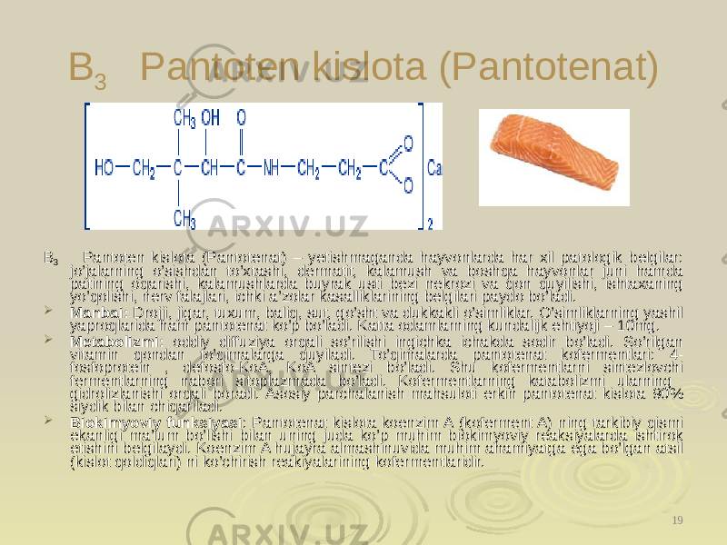 B 3 Pantoten kislota (Pantotenat) B 3 Pantoten kislota (Pantotenat) – yetishmaganda hayvonlarda har xil patologik belgilar: jo’jalarning o’sishdan to’xtashi, dermatit, kalamush va boshqa hayvonlar juni hamda patining oqarishi, kalamushlarda buyrak usti bezi nekrozi va qon quyilishi, ishtaxaning yo’qolishi, nerv falajlari, ichki a’zolar kasalliklarining belgilari paydo bo’ladi.  Manbai: Drojji, jigar, tuxum, baliq, sut, go’sht va dukkakli o’simliklar. O’simliklarning yashil yaproqlarida ham pantotenat ko’p bo’ladi. Katta odamlarning kundalijk ehtiyoji – 10mg.  Metabolizmi: oddiy diffuziya orqali so’rilishi ingichka ichakda sodir bo’ladi. So’rilgan vitamin qondan to’qimalarga quyiladi. To’qimalarda pantotenat kofermentlari: 4- fosfoprotein , defosfo-KoA, KoA sintezi bo’ladi. Shu kofermentlarni sintezlovchi fermentlarning nabori sitoplazmada bo’ladi. Kofermentlarning katabolizmi ularning gidrolizlanishi orqali boradi. Asosiy parchalanish mahsuloti erkin pantotenat kislota 90% siydik bilan chiqariladi.  Biokimyoviy funksiyasi : Pantotenat kislota koenzim A (koferment A) ning tarkibiy qismi ekanligi ma’lum bo’lishi bilan uning juda ko’p muhim biokimyoviy reaksiyalarda ishtirok etishini belgilaydi. Koenzim A hujayra almashinuvida muhim ahamiyatga ega bo’lgan atsil (kislot qoldiqlari) ni ko’chirish reakiyalarining kofermentlaridir. 19 