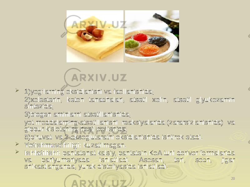  1)yog’larning oksidlanishi va faollanishida; 2)xolesterin, keton tanachalari, atsetil xolin, atsetil glyukozamin sintezida; 3)biogen aminlarni atsetillanishida; yot moddalarning atsetillanishi reaksiyalarida (zararsizlanishida) va gippur kislotaning hosil bo’lishida; 5)piruvat va 2-oksoglutaratni oksidlanishida ishtirok etadi.  Yetishmovchiligi: kuzatilmagan.  Ishlatilishi: pantatenat kalsiy, pantatein KoA turli dorivor formalarida va parfyumeriyada ishlatiladi. Asosan, teri, soch, jigar shikastlanganda, yurak distofiyasida ishlatiladi. 20 