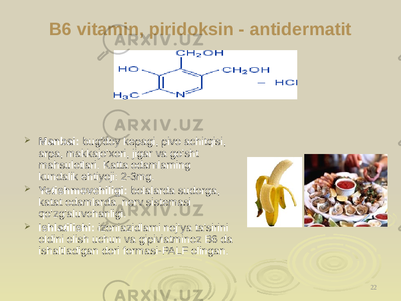 B6 vitamin, piridoksin - antidermatit  Manbai: bug’doy kepagi, pivo achitqisi, arpa, makajo’xori, jigar va go’sht mahsulotlari. Katta odamlarning kundalik ehtiyoji: 2-3mg.  Yetishmovchiligi: bolalarda sudorga, katat odamlarda nerv sistemasi qo’zg’aluvchanligi.  Ishlatilishi: izoniazidlarni noj’ya ta’sirini oldini olish uchun va gipiviatminoz B6 da ishaltladigan dori formasi-PALF olingan. 22 