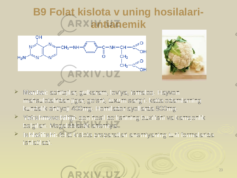 B9 Folat kislota v uning hosilalari- antianemik  Manbai: achitqilar, gulkaram, loviya, ismaloq. Hayvon mahsulotalridan jigar, go’sht, tuxum sarig’i. katta odamlarning kundalik ehtiyoji 400mg. Homilador ayollarda 800mg.  Yetishmovchiligi : qon hosil bo’lishining buzilishi va kamqonlik belgilari. Megaloblastik anemiya.  Ishlatilishi: folat kislota preparatlari anemiyaning turli formalarida ishlatiladi. 23 