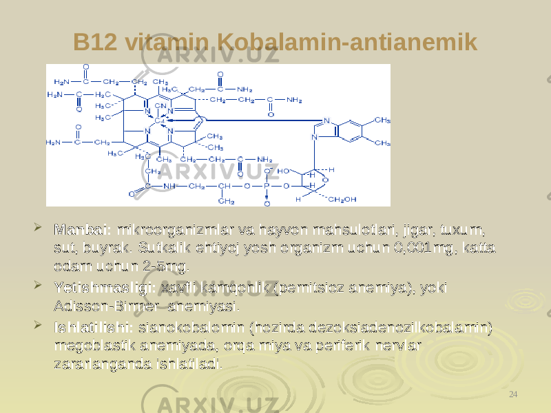 B12 vitamin Kobalamin-antianemik  Manbai: mikroorganizmlar va hayvon mahsulotlari, jigar, tuxum, sut, buyrak. Sutkalik ehtiyoj yosh organizm uchun 0,001mg, katta odam uchun 2-5mg.  Yetishmasligi: xavfli kamqonlik (pernitsioz anemiya), yoki Adisson-Birmer anemiyasi.  Ishlatilishi: sianokobalomin (hozirda dezoksiadenozilkobalamin) megoblastik anemiyada, orqa miya va periferik nervlar zararlanganda ishlatiladi. 24 