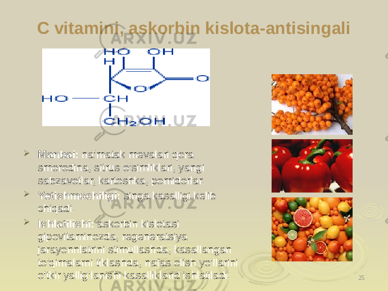 C vitamini, askorbin kislota-antisingali  Manbai: na’matak mevalari qora smorodina, sitrus o’simliklari, yangi sabzavotlar, kartoshka, pomidorlar.  Yetishmochiligi: singa kasalligi kelib chiqadi.  Ishlatilishi: askorbin kislotasi gipovitaminozda, regeneratsiya jarayonnlatrini stimullashda, kasallangan to’qimalarni tiklashda, nafas olish yo’llarini o’tkir yallig’lanishi kasalliklarid ishlatiladi. 25 