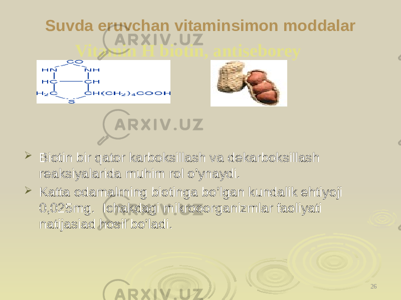 Suvdа eruvchan vitaminsimon moddalar  Biotin bir qator karboksillash va dekarboksillash reaksiyalarida muhim rol o’ynaydi.  Katta odamalrning biotinga bo’lgan kundalik ehtiyoji 0,025mg. Ichakdagi mikrooorganizmlar faoliyati natijasiad hosil bo’ladi. 26Vitamin H biotin, antiseborey 