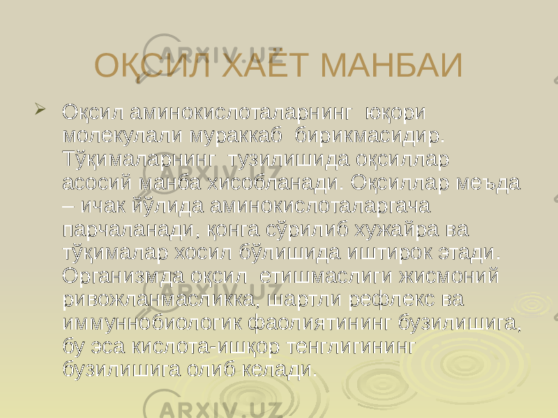 ОҚСИЛ ХАЁТ МАНБАИ  Оқсил аминокислоталарнинг юқори молекулали мураккаб бирикмасидир. Тўқималарнинг тузилишида оқсиллар асосий манба хисобланади. Оқсиллар меъда – ичак йўлида аминокислоталаргача парчаланади, қонга сўрилиб хужайра ва тўқималар хосил бўлишида иштирок этади. Организмда оқсил етишмаслиги жисмоний ривожланмасликка, шартли рефлекс ва иммуннобиологик фаолиятининг бузилишига, бу эса кислота-ишқор тенглигининг бузилишига олиб келади. 