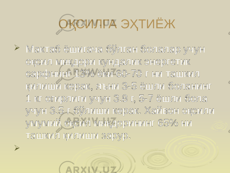 ОҚСИЛГА ЭҲТИЁЖ  Мактаб ёшигача бўлган болалар учун оқсил миқдори кундалик энергетик сарфнинг 13% ёки 60-70 г ни ташкил қилиши керак, яъни 3-5 ёшли боланинг 1 кг оғирлиги учун 3.8 г, 5-7 ёшли бола учун 3.5 г бўлиши керак. Хайвон оқсили умумий оқсил миқдорининг 65% ни ташкил қилиши зарур.  