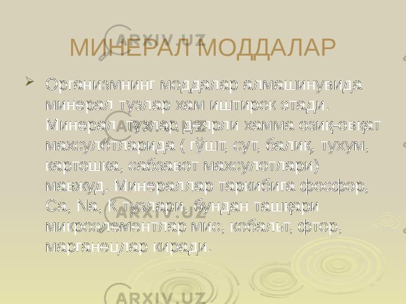 МИНЕРАЛ МОДДАЛАР  Организмнинг моддалар алмашинувида минерал тузлар хам иштирок этади. Минерал тузлар деярли хамма озиқ-овқат махсулотларида ( гўшт, сут, балиқ, тухум, картошка, сабзавот махсулотлари) мавжуд. Минераллар таркибига фосфор, Са, Nа, К тузлари, бундан ташқари микроэлементлар мис, кобальт, фтор, марганецлар киради. 