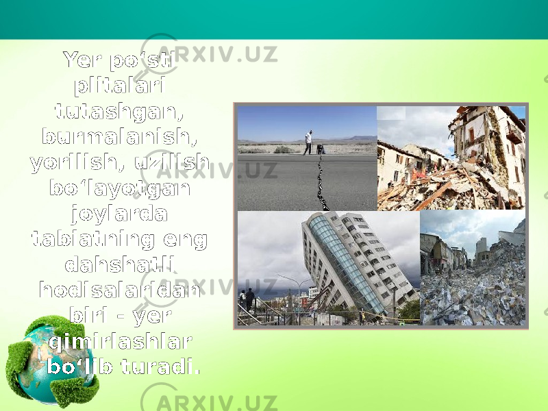 Yer po‘sti plitalari tutashgan, burmalanish, yorilish, uzilish bo‘layotgan joylarda tabiatning eng dahshatli hodisalaridan biri - yer qimirlashlar bo‘lib turadi. 