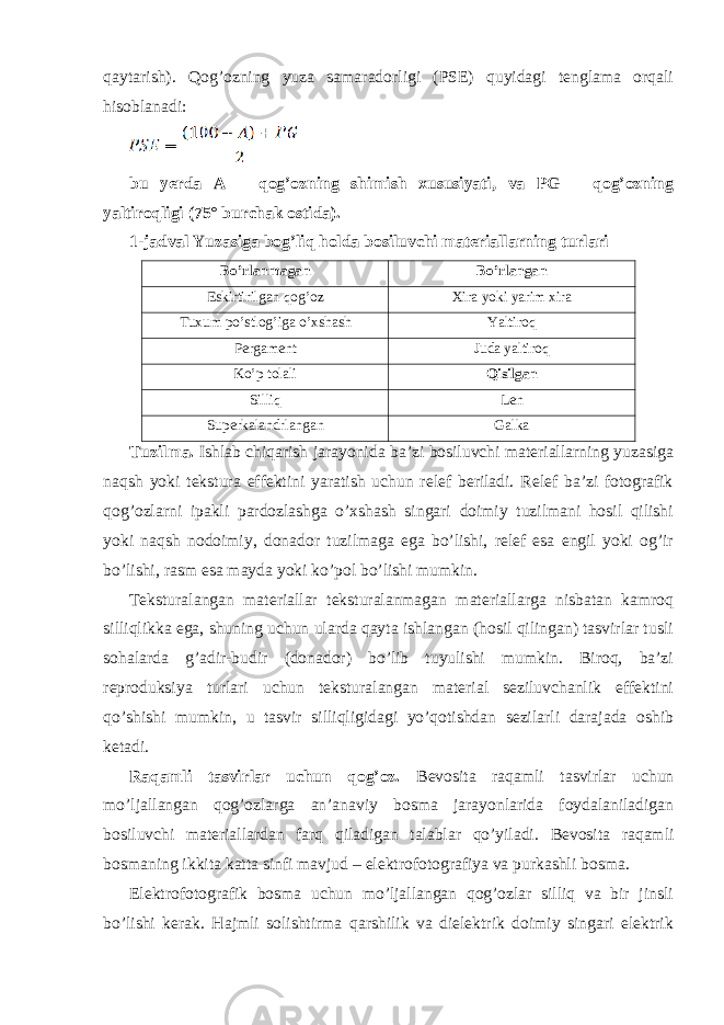 qaytarish). Qog’ozning yuza samaradorligi (PSE) quyidagi tenglama orqali hisoblanadi: bu yerda A – qog’ozning shimish xususiyati, va PG – qog’ozning yaltiroqligi (75° burchak ostida). 1-jadval Yuzasiga bog’liq holda bosiluvchi materiallarning turlari Bo’rlanmagan Bo’rlangan Eskirtirilgan qog’oz Xira yoki yarim xira Tuxum po’stlog’iga o’xshash Yaltiroq Pergament Juda yaltiroq Ko’p tolali Qisilgan Silliq Len Superkalandrlangan Galka Tuzilma. Ishlab chiqarish jarayonida ba’zi bosiluvchi materiallarning yuzasiga naqsh yoki tekstura effektini yaratish uchun relef beriladi. Relef ba’zi fotografik qog’ozlarni ipakli pardozlashga o’xshash singari doimiy tuzilmani hosil qilishi yoki naqsh nodoimiy, donador tuzilmaga ega bo’lishi, relef esa engil yoki og’ir bo’lishi, rasm esa mayda yoki ko’pol bo’lishi mumkin. Teksturalangan materiallar teksturalanmagan materiallarga nisbatan kamroq silliqlikka ega, shuning uchun ularda qayta ishlangan (hosil qilingan) tasvirlar tusli sohalarda g’adir-budir (donador) bo’lib tuyulishi mumkin. Biroq, ba’zi reproduksiya turlari uchun teksturalangan material seziluvchanlik effektini qo’shishi mumkin, u tasvir silliqligidagi yo’qotishdan sezilarli darajada oshib ketadi. Raqamli tasvirlar uchun qog’oz. Bevosita raqamli tasvirlar uchun mo’ljallangan qog’ozlarga an’anaviy bosma jarayonlarida foydalaniladigan bosiluvchi materiallardan farq qiladigan talablar qo’yiladi. Bevosita raqamli bosmaning ikkita katta sinfi mavjud – elektrofotografiya va purkashli bosma. Elektrofotografik bosma uchun mo’ljallangan qog’ozlar silliq va bir jinsli bo’lishi kerak. Hajmli solishtirma qarshilik va dielektrik doimiy singari elektrik 