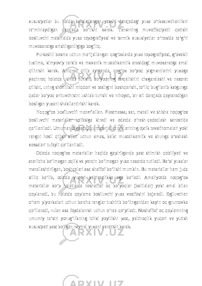 xususiyatlar bu holda kafolatlangan yaxshi darajadagi yuza o’tkazuvchanlikni ta’minlaydigan darajada bo’lishi kerak. Tonerning muvaffaqiyatli qotishi bosiluvchi materialda yuza topografiyasi va termik xususiyatlar o’rtasida to’g’ri muvozanatga erishilganligiga bog’liq. Purkashli bosma uchun mo’ljallangan qog’ozlarda yuza topografiyasi, g’ovakli tuzilma, kimyoviy tarkib va mexanik mustahkamlik orasidagi muvozanatga amal qilinishi kerak. Aniqroq qilib aytganda, qog’oz bo’yoq pigmentlarini yuzaga yaqinroq holatda ushlab turishi, bo’yoqning tarqalishini chegaralashi va nazorat qilishi, uning shimilishi miqdori va tezligini boshqarishi, to’liq bug’lanib ketgunga qadar bo’yoq erituvchisini ushlab turishi va nihoyat, bir xil darajada qaytaradigan bosilgan yuzani shakllantirishi kerak. Noqog’oz bosiluvchi materiallar. Plastmassa, zar, metall va shisha noqog’oz bosiluvchi materiallar toifasiga kiradi va odatda o’rash-qadoqlash sanoatida qo’llaniladi. Umuman olganda, bu materiallar o’zlarining optik tavsifnomalari yoki rangni hosil qilish sifati uchun emas, balki mustahkamlik va shunga o’xshash xossalari tufayli qo’llaniladi. Odatda noqog’oz materiallar haqida gapirilganda past shimish qobiliyati va etarlicha bo’lmagan oqlik va yorqin bo’lmagan yuza nazarda tutiladi. Ba’zi yuzalar metallashtirilgan, boshqalari esa shaffof bo’lishi mumkin. Bu materiallar ham juda silliq bo’lib, odatda yuqori yaltiroqlikka ega bo’ladi. Amaliyotda noqog’oz materiallar ko’p holatlarda noshaffof oq bo’yoqlar (belilalar) yoki emal bilan qoplanadi, bu holatda qoplama bosiluvchi yuza vazifasini bajaradi. Egiluvchan o’ram plyonkalari uchun barcha ranglar tushirib bo’linganidan keyin oq gruntovka qo’llanadi, rulon esa foydalanish uchun o’rab qo’yiladi. Noshaffof oq qoplamning umumiy ta’siri yorug’likning ichki yoyilishi past, yaltiroqlik yuqori va yutish xususiyati past bo’lgan neytral yuzani yaratishi kerak. 