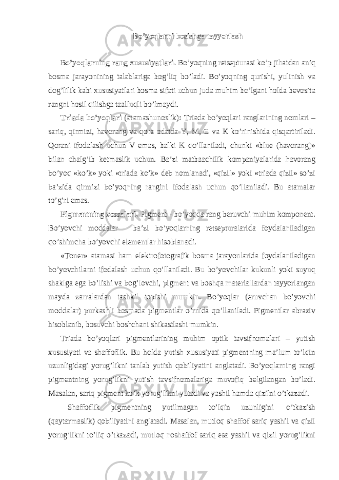 Bo’yoqlarni bosishga tayyorlash Bo’yoqlarning rang xususiyatlari. Bo’yoqning retsepturasi ko’p jihatdan aniq bosma jarayonining talablariga bog’liq bo’ladi. Bo’yoqning qurishi, yulinish va dog’lilik kabi xususiyatlari bosma sifati uchun juda muhim bo’lgani holda bevosita rangni hosil qilishga taalluqli bo’lmaydi. Triada bo’yoqlari (atamashunoslik) : Triada bo’yoqlari ranglarining nomlari – sariq, qirmizi, havorang va qora odatda Y, M, C va K ko’rinishida qisqartiriladi. Qorani ifodalash uchun V emas, balki K qo’llaniladi, chunki «blue (havorang)» bilan chalg’ib ketmaslik uchun. Ba’zi matbaachilik kompaniyalarida havorang bo’yoq «ko’k» yoki «triada ko’k» deb nomlanadi, «qizil» yoki «triada qizil» so’zi ba’zida qirmizi bo’yoqning rangini ifodalash uchun qo’llaniladi. Bu atamalar to’g’ri emas. Pigmentning xossalari. Pigment - bo’yoqqa rang beruvchi muhim komponent. Bo’yovchi moddalar - ba’zi bo’yoqlarning retsepturalarida foydalaniladigan qo’shimcha bo’yovchi elementlar hisoblanadi. «Toner» atamasi ham elektrofotografik bosma jarayonlarida foydalaniladigan bo’yovchilarni ifodalash uchun qo’llaniladi. Bu bo’yovchilar kukunli yoki suyuq shaklga ega bo’lishi va bog’lovchi, pigment va boshqa materiallardan tayyorlangan mayda zarralardan tashkil topishi mumkin. Bo’yoqlar (eruvchan bo’yovchi moddalar) purkashli bosmada pigmentlar o’rnida qo’llaniladi. Pigmentlar abraziv hisoblanib, bosuvchi boshchani shikastlashi mumkin. Triada bo’yoqlari pigmentlarining muhim optik tavsifnomalari – yutish xususiyati va shaffoflik. Bu holda yutish xususiyati pigmentning ma’lum to’lqin uzunligidagi yorug’likni tanlab yutish qobiliyatini anglatadi. Bo’yoqlarning rangi pigmentning yorug’likni yutish tavsifnomalariga muvofiq belgilangan bo’ladi. Masalan, sariq pigment ko’k yorug’likni yutadi va yashil hamda qizilni o’tkazadi. Shaffoflik pigmentning yutilmagan to’lqin uzunligini o’tkazish (qaytarmaslik) qobiliyatini anglatadi. Masalan, mutloq shaffof sariq yashil va qizil yorug’likni to’liq o’tkazadi, mutloq noshaffof sariq esa yashil va qizil yorug’likni 