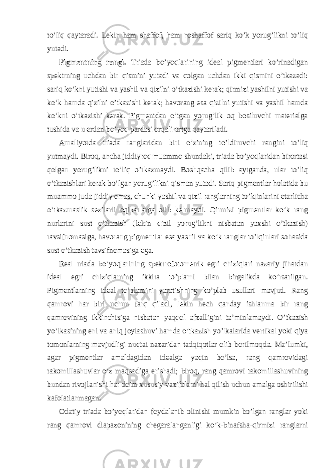 to’liq qaytaradi. Lekin ham shaffof, ham noshaffof sariq ko’k yorug’likni to’liq yutadi. Pigmentning rangi. Triada bo’yoqlarining ideal pigmentlari ko’rinadigan spektrning uchdan bir qismini yutadi va qolgan uchdan ikki qismini o’tkazadi: sariq ko’kni yutishi va yashil va qizilni o’tkazishi kerak; qirmizi yashilni yutishi va ko’k hamda qizilni o’tkazishi kerak; havorang esa qizilni yutishi va yashil hamda ko’kni o’tkazishi kerak. Pigmentdan o’tgan yorug’lik oq bosiluvchi materialga tushida va u erdan bo’yoq pardasi orqali ortga qaytariladi. Amaliyotda triada ranglaridan biri o’zining to’ldiruvchi rangini to’liq yutmaydi. Biroq, ancha jiddiyroq muammo shundaki, triada bo’yoqlaridan birortasi qolgan yorug’likni to’liq o’tkazmaydi. Boshqacha qilib aytganda, ular to’liq o’tkazishlari kerak bo’lgan yorug’likni qisman yutadi. Sariq pigmentlar holatida bu muammo juda jiddiy emas, chunki yashil va qizil ranglarning to’lqinlarini etarlicha o’tkazmaslik sezilarli oqibatlarga olib kelmaydi. Qirmizi pigmentlar ko’k rang nurlarini sust o’tkazish (lekin qizil yorug’likni nisbatan yaxshi o’tkazish) tavsifnomasiga, havorang pigmentlar esa yashil va ko’k ranglar to’lqinlari sohasida sust o’tkazish tavsifnomasiga ega. Real triada bo’yoqlarining spektrofotometrik egri chiziqlari nazariy jihatdan ideal egri chiziqlarning ikkita to’plami bilan birgalikda ko’rsatilgan. Pigmentlarning ideal to’plamini yaratishning ko’plab usullari mavjud. Rang qamrovi har biri uchun farq qiladi, lekin hech qanday ishlanma bir rang qamrovining ikkinchisiga nisbatan yaqqol afzalligini ta’minlamaydi. O’tkazish yo’lkasining eni va aniq joylashuvi hamda o’tkazish yo’lkalarida vertikal yoki qiya tomonlarning mavjudligi nuqtai nazaridan tadqiqotlar olib borilmoqda. Ma’lumki, agar pigmentlar amaldagidan idealga yaqin bo’lsa, rang qamrovidagi takomillashuvlar o’z maqsadiga erishadi; biroq, rang qamrovi takomillashuvining bundan rivojlanishi har doim xususiy vazifalarni hal qilish uchun amalga oshirilishi kafolatlanmagan. Odatiy triada bo’yoqlaridan foydalanib olinishi mumkin bo’lgan ranglar yoki rang qamrovi diapazonining chegaralanganligi ko’k-binafsha-qirmizi ranglarni 