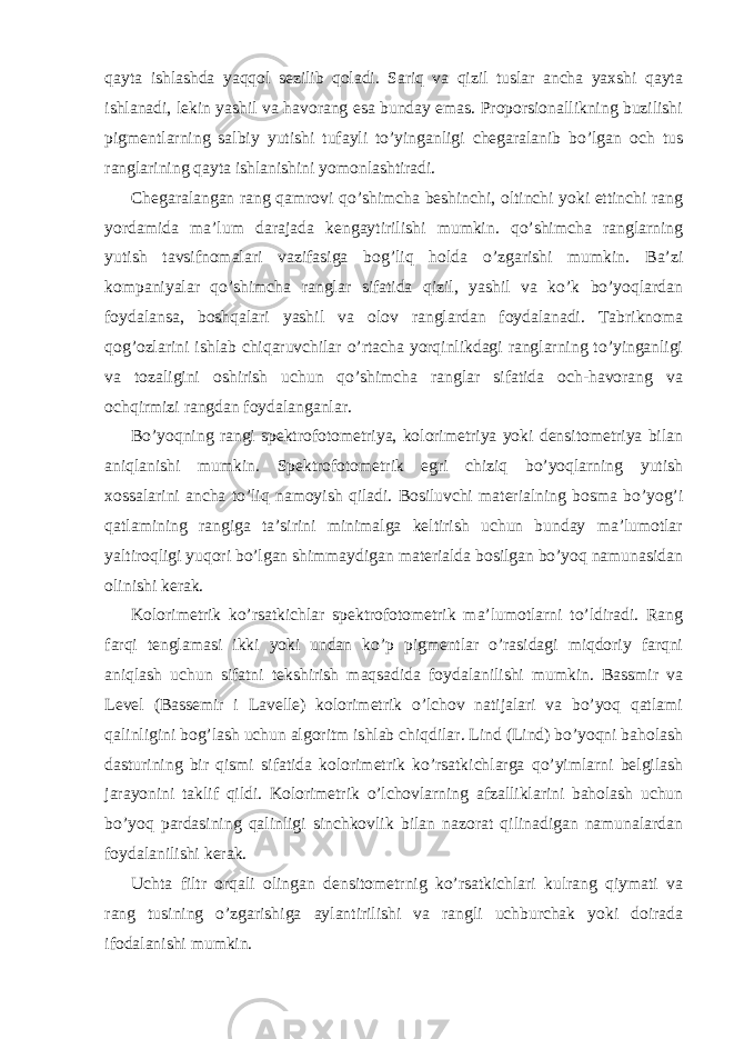 qayta ishlashda yaqqol sezilib qoladi. Sariq va qizil tuslar ancha yaxshi qayta ishlanadi, lekin yashil va havorang esa bunday emas. Proporsionallikning buzilishi pigmentlarning salbiy yutishi tufayli to’yinganligi chegaralanib bo’lgan och tus ranglarining qayta ishlanishini yomonlashtiradi. Chegaralangan rang qamrovi qo’shimcha beshinchi, oltinchi yoki ettinchi rang yordamida ma’lum darajada kengaytirilishi mumkin. qo’shimcha ranglarning yutish tavsifnomalari vazifasiga bog’liq holda o’zgarishi mumkin. Ba’zi kompaniyalar qo’shimcha ranglar sifatida qizil, yashil va ko’k bo’yoqlardan foydalansa, boshqalari yashil va olov ranglardan foydalanadi. Tabriknoma qog’ozlarini ishlab chiqaruvchilar o’rtacha yorqinlikdagi ranglarning to’yinganligi va tozaligini oshirish uchun qo’shimcha ranglar sifatida och-havorang va ochqirmizi rangdan foydalanganlar. Bo’yoqning rangi spektrofotometriya, kolorimetriya yoki densitometriya bilan aniqlanishi mumkin. Spektrofotometrik egri chiziq bo’yoqlarning yutish xossalarini ancha to’liq namoyish qiladi. Bosiluvchi materialning bosma bo’yog’i qatlamining rangiga ta’sirini minimalga keltirish uchun bunday ma’lumotlar yaltiroqligi yuqori bo’lgan shimmaydigan materialda bosilgan bo’yoq namunasidan olinishi kerak. Kolorimetrik ko’rsatkichlar spektrofotometrik ma’lumotlarni to’ldiradi. Rang farqi tenglamasi ikki yoki undan ko’p pigmentlar o’rasidagi miqdoriy farqni aniqlash uchun sifatni tekshirish maqsadida foydalanilishi mumkin. Bassmir va Level (Bassemir i Lavelle) kolorimetrik o’lchov natijalari va bo’yoq qatlami qalinligini bog’lash uchun algoritm ishlab chiqdilar. Lind (Lind) bo’yoqni baholash dasturining bir qismi sifatida kolorimetrik ko’rsatkichlarga qo’yimlarni belgilash jarayonini taklif qildi. Kolorimetrik o’lchovlarning afzalliklarini baholash uchun bo’yoq pardasining qalinligi sinchkovlik bilan nazorat qilinadigan namunalardan foydalanilishi kerak. Uchta filtr orqali olingan densitometrnig ko’rsatkichlari kulrang qiymati va rang tusining o’zgarishiga aylantirilishi va rangli uchburchak yoki doirada ifodalanishi mumkin. 