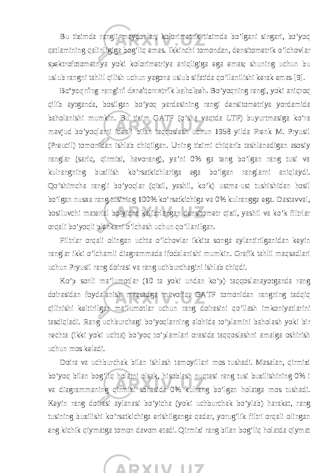 Bu tizimda rangli maydonlar, kolorimetrik tizimda bo’lgani singari, bo’yoq qatlamining qalinligiga bog’liq emas. Ikkinchi tomondan, densitometrik o’lchovlar spektrofotometriya yoki kolorimetriya aniqligiga ega emas; shuning uchun bu uslub rangni tahlil qilish uchun yagona uslub sifatida qo’llanilishi kerak emas [9]. Bo’yoqning rangini densitometrik baholash. Bo’yoqning rangi, yoki aniqroq qilib aytganda, bosilgan bo’yoq pardasining rangi densitometriya yordamida baholanishi mumkin. Bu tizim GATF (o’sha vaqtda LTF) buyurtmasiga ko’ra mavjud bo’yoqlarni ideali bilan taqqoslash uchun 1958 yilda Frenk M. Pryusil (Preucil) tomonidan ishlab chiqilgan. Uning tizimi chiqarib tashlanadigan asosiy ranglar (sariq, qirmizi, havorang), ya’ni 0% ga teng bo’lgan rang tusi va kulrangning buzilish ko’rsatkichlariga ega bo’lgan ranglarni aniqlaydi. Qo’shimcha rangli bo’yoqlar (qizil, yashil, ko’k) ustma-ust tushishidan hosil bo’lgan nusxa rang tusining 100% ko’rsatkichiga va 0% kulrangga ega. Dastavval, bosiluvchi material bo’yicha kalibrlangan densitometr qizil, yashil va ko’k filtrlar orqali bo’yoqli plenkani o’lchash uchun qo’llanilgan. Filtrlar orqali olingan uchta o’lchovlar ikkita songa aylantirilganidan keyin ranglar ikki o’lchamli diagrammada ifodalanishi mumkin. Grafik tahlil maqsadlari uchun Pryusil rang doirasi va rang uchburchagini ishlab chiqdi. Ko’p sonli ma’lumotlar (10 ta yoki undan ko’p) taqqoslanayotganda rang doirasidan foydalanish maqsadga muvofiq. GATF tomonidan rangning tadqiq qilinishi keltirilgan ma’lumotlar uchun rang doirasini qo’llash imkoniyatlarini tasdiqladi. Rang uchburchagi bo’yoqlarning alohida to’plamini baholash yoki bir nechta (ikki yoki uchta) bo’yoq to’plamlari orasida taqqoslashni amalga oshirish uchun mos keladi. Doira va uchburchak bilan ishlash tamoyillari mos tushadi. Masalan, qirmizi bo’yoq bilan bog’liq holatni olsak, hisoblash nuqtasi rang tusi buzilishining 0% i va diagrammaning qirmizi sohasida 0% kulrang bo’lgan holatga mos tushadi. Keyin rang doirasi aylanasi bo’yicha (yoki uchburchak bo’ylab) harakat, rang tusining buzilishi ko’rsatkichiga erishilganga qadar, yorug’lik filtri orqali olingan eng kichik qiymatga tomon davom etadi. Qirmizi rang bilan bog’liq holatda qiymat 