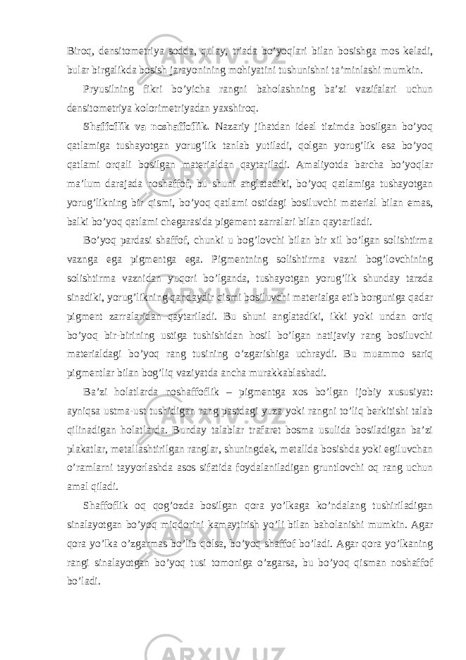 Biroq, densitometriya sodda, qulay, triada bo’yoqlari bilan bosishga mos keladi, bular birgalikda bosish jarayonining mohiyatini tushunishni ta’minlashi mumkin. Pryusilning fikri bo’yicha rangni baholashning ba’zi vazifalari uchun densitometriya kolorimetriyadan yaxshiroq. Shaffoflik va noshaffoflik. Nazariy jihatdan ideal tizimda bosilgan bo’yoq qatlamiga tushayotgan yorug’lik tanlab yutiladi, qolgan yorug’lik esa bo’yoq qatlami orqali bosilgan materialdan qaytariladi. Amaliyotda barcha bo’yoqlar ma’lum darajada noshaffof, bu shuni anglatadiki, bo’yoq qatlamiga tushayotgan yorug’likning bir qismi, bo’yoq qatlami ostidagi bosiluvchi material bilan emas, balki bo’yoq qatlami chegarasida pigement zarralari bilan qaytariladi. Bo’yoq pardasi shaffof, chunki u bog’lovchi bilan bir xil bo’lgan solishtirma vaznga ega pigmentga ega. Pigmentning solishtirma vazni bog’lovchining solishtirma vaznidan yuqori bo’lganda, tushayotgan yorug’lik shunday tarzda sinadiki, yorug’likning qandaydir qismi bosiluvchi materialga etib borguniga qadar pigment zarralaridan qaytariladi. Bu shuni anglatadiki, ikki yoki undan ortiq bo’yoq bir-birining ustiga tushishidan hosil bo’lgan natijaviy rang bosiluvchi materialdagi bo’yoq rang tusining o’zgarishiga uchraydi. Bu muammo sariq pigmentlar bilan bog’liq vaziyatda ancha murakkablashadi. Ba’zi holatlarda noshaffoflik – pigmentga xos bo’lgan ijobiy xususiyat: ayniqsa ustma-ust tushidigan rang pastdagi yuza yoki rangni to’liq berkitishi talab qilinadigan holatlarda. Bunday talablar trafaret bosma usulida bosiladigan ba’zi plakatlar, metallashtirilgan ranglar, shuningdek, metallda bosishda yoki egiluvchan o’ramlarni tayyorlashda asos sifatida foydalaniladigan gruntlovchi oq rang uchun amal qiladi. Shaffoflik oq qog’ozda bosilgan qora yo’lkaga ko’ndalang tushiriladigan sinalayotgan bo’yoq miqdorini kamaytirish yo’li bilan baholanishi mumkin. Agar qora yo’lka o’zgarmas bo’lib qolsa, bo’yoq shaffof bo’ladi. Agar qora yo’lkaning rangi sinalayotgan bo’yoq tusi tomoniga o’zgarsa, bu bo’yoq qisman noshaffof bo’ladi. 