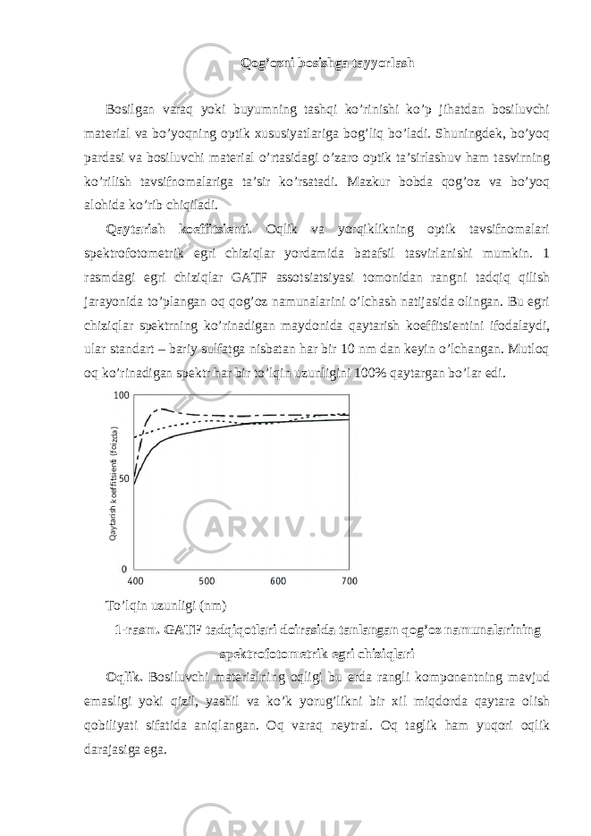 Qog’ozni bosishga tayyorlash Bosilgan varaq yoki buyumning tashqi ko’rinishi ko’p jihatdan bosiluvchi material va bo’yoqning optik xususiyatlariga bog’liq bo’ladi. Shuningdek, bo’yoq pardasi va bosiluvchi material o’rtasidagi o’zaro optik ta’sirlashuv ham tasvirning ko’rilish tavsifnomalariga ta’sir ko’rsatadi. Mazkur bobda qog’oz va bo’yoq alohida ko’rib chiqiladi. Qaytarish koeffitsienti. Oqlik va yorqiklikning optik tavsifnomalari spektrofotometrik egri chiziqlar yordamida batafsil tasvirlanishi mumkin. 1 rasmdagi egri chiziqlar GATF assotsiatsiyasi tomonidan rangni tadqiq qilish jarayonida to’plangan oq qog’oz namunalarini o’lchash natijasida olingan. Bu egri chiziqlar spektrning ko’rinadigan maydonida qaytarish koeffitsientini ifodalaydi, ular standart – bariy sulfatga nisbatan har bir 10 nm dan keyin o’lchangan. Mutloq oq ko’rinadigan spektr har bir to’lqin uzunligini 100% qaytargan bo’lar edi. To’lqin uzunligi (nm) 1-rasm. GATF tadqiqotlari doirasida tanlangan qog’oz namunalarining spektrofotometrik egri chiziqlari Oqlik. Bosiluvchi materialning oqligi bu erda rangli komponentning mavjud emasligi yoki qizil, yashil va ko’k yorug’likni bir xil miqdorda qaytara olish qobiliyati sifatida aniqlangan. Oq varaq neytral. Oq taglik ham yuqori oqlik darajasiga ega.Qaytarishkoeffitsienti(foizda) 