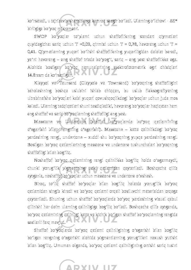 ko’rsatadi, u tajribaviy sharoitlarga kamroq sezgir bo’ladi. Ularning o’lchovi - ΔE* birligiga bo’yoq mikrometri. SWOP bo’yoqlar to’plami uchun shaffoflikning standart qiymatlari quyidagicha: sariq uchun T =0,09, qirmizi uchun T = 0,28, havorang uchun T = 0,41. Qiymatlarning yuqori bo’lishi shaffoflikning yuqoriligidan dalolat beradi, ya’ni havorang – eng shaffof triada bo’yog’i, sariq – eng past shaffoflikka ega. Alohida bosilgan bo’yoq namunalarining spektrofotometrik egri chiziqlari 14.8rasm da ko’rsatilgan. Kleypol va Taunsend (Claypole va Townsend) bo’yoqning shaffofligini baholashning boshqa uslubini ishlab chiqqan, bu uslub fleksografiyaning ultrabinafsha bo’yoqlari kabi yuqori qovushqoqlikdagi bo’yoqlar uchun juda mos keladi. Ularning tadqiqotlari shuni tasdiqladiki, havorang bo’yoqlar haqiqatan ham eng shaffof va sariq bo’yoqlarning shaffofligi eng past. Masstone va Undertone (shaffof bo’yoqlarda bo’yoq qatlamining o’zgarishi bilan rangning o’zgarishi). Masstone – katta qalinlikdagi bo’yoq pardasining rangi, undertone – xuddi shu bo’yoqning yupqa pardasining rangi. Bosilgan bo’yoq qatlamlarining masstone va undertone tushunchalari bo’yoqning shaffofligi bilan bog’liq. Noshaffof bo’yoq qatlamining rangi qalinlikka bog’liq holda o’zgarmaydi, chunki yorug’lik pigmentning ustki qatlamidan qaytariladi. Boshqacha qilib aytganla, noshaffof bo’yoqlar uchun masstone va undertone o’xshash. Biroq, to’liq shaffof bo’yoqlar bilan bog’liq holatda yorug’lik bo’yoq qatlamidan singib kiradi va bo’yoq qatlami orqali bosiluvchi materialdan orqaga qaytariladi. Shuning uchun shaffof bo’yoqlarda bo’yoq pardasining vizual qabul qilinishi har doim ularning qalinligiga bog’liq bo’ladi. Boshqacha qilib aytganda, bo’yoq qatlamining qalinligi katta va kichik bo’lgan shaffof bo’yoqlarning rangida sezilarli farq mavjud. Shaffof bo’yoqlarda bo’yoq qatlami qalinligining o’zgarishi bilan bog’liq bo’lgan rangning o’zgarishi alohida pigmentlarning yorug’likni noxush yutishi bilan bog’liq. Umuman olganda, bo’yoq qatlami qalinligining ortishi sariq tusini 