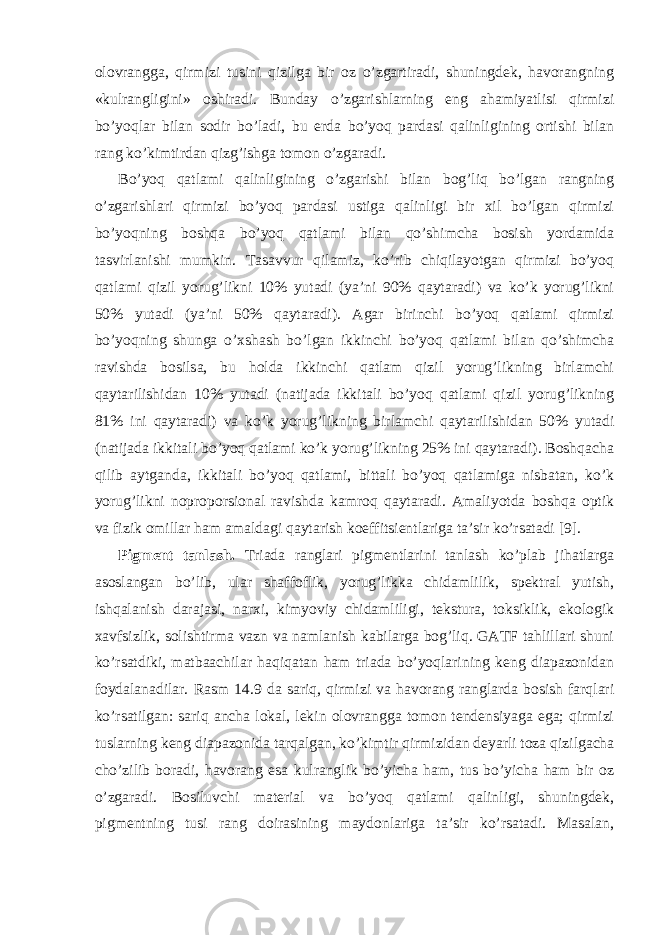 olovrangga, qirmizi tusini qizilga bir oz o’zgartiradi, shuningdek, havorangning «kulrangligini» oshiradi. Bunday o’zgarishlarning eng ahamiyatlisi qirmizi bo’yoqlar bilan sodir bo’ladi, bu erda bo’yoq pardasi qalinligining ortishi bilan rang ko’kimtirdan qizg’ishga tomon o’zgaradi. Bo’yoq qatlami qalinligining o’zgarishi bilan bog’liq bo’lgan rangning o’zgarishlari qirmizi bo’yoq pardasi ustiga qalinligi bir xil bo’lgan qirmizi bo’yoqning boshqa bo’yoq qatlami bilan qo’shimcha bosish yordamida tasvirlanishi mumkin. Tasavvur qilamiz, ko’rib chiqilayotgan qirmizi bo’yoq qatlami qizil yorug’likni 10% yutadi (ya’ni 90% qaytaradi) va ko’k yorug’likni 50% yutadi (ya’ni 50% qaytaradi). Agar birinchi bo’yoq qatlami qirmizi bo’yoqning shunga o’xshash bo’lgan ikkinchi bo’yoq qatlami bilan qo’shimcha ravishda bosilsa, bu holda ikkinchi qatlam qizil yorug’likning birlamchi qaytarilishidan 10% yutadi (natijada ikkitali bo’yoq qatlami qizil yorug’likning 81% ini qaytaradi) va ko’k yorug’likning birlamchi qaytarilishidan 50% yutadi (natijada ikkitali bo’yoq qatlami ko’k yorug’likning 25% ini qaytaradi). Boshqacha qilib aytganda, ikkitali bo’yoq qatlami, bittali bo’yoq qatlamiga nisbatan, ko’k yorug’likni noproporsional ravishda kamroq qaytaradi. Amaliyotda boshqa optik va fizik omillar ham amaldagi qaytarish koeffitsientlariga ta’sir ko’rsatadi [9]. Pigment tanlash. Triada ranglari pigmentlarini tanlash ko’plab jihatlarga asoslangan bo’lib, ular shaffoflik, yorug’likka chidamlilik, spektral yutish, ishqalanish darajasi, narxi, kimyoviy chidamliligi, tekstura, toksiklik, ekologik xavfsizlik, solishtirma vazn va namlanish kabilarga bog’liq. GATF tahlillari shuni ko’rsatdiki, matbaachilar haqiqatan ham triada bo’yoqlarining keng diapazonidan foydalanadilar. Rasm 14.9 da sariq, qirmizi va havorang ranglarda bosish farqlari ko’rsatilgan: sariq ancha lokal, lekin olovrangga tomon tendensiyaga ega; qirmizi tuslarning keng diapazonida tarqalgan, ko’kimtir qirmizidan deyarli toza qizilgacha cho’zilib boradi, havorang esa kulranglik bo’yicha ham, tus bo’yicha ham bir oz o’zgaradi. Bosiluvchi material va bo’yoq qatlami qalinligi, shuningdek, pigmentning tusi rang doirasining maydonlariga ta’sir ko’rsatadi. Masalan, 