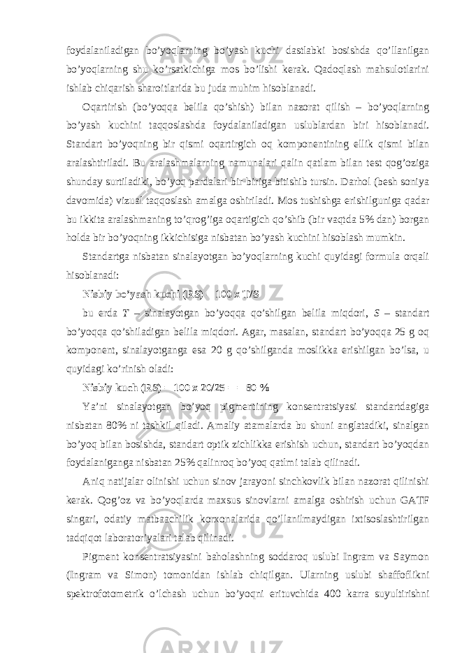 foydalaniladigan bo’yoqlarning bo’yash kuchi dastlabki bosishda qo’llanilgan bo’yoqlarning shu ko’rsatkichiga mos bo’lishi kerak. Qadoqlash mahsulotlarini ishlab chiqarish sharoitlarida bu juda muhim hisoblanadi. Oqartirish (bo’yoqqa belila qo’shish) bilan nazorat qilish – bo’yoqlarning bo’yash kuchini taqqoslashda foydalaniladigan uslublardan biri hisoblanadi. Standart bo’yoqning bir qismi oqartirgich oq komponentining ellik qismi bilan aralashtiriladi. Bu aralashmalarning namunalari qalin qatlam bilan test qog’oziga shunday surtiladiki, bo’yoq pardalari bir-biriga bitishib tursin. Darhol (besh soniya davomida) vizual taqqoslash amalga oshiriladi. Mos tushishga erishilguniga qadar bu ikkita aralashmaning to’qrog’iga oqartigich qo’shib (bir vaqtda 5% dan) borgan holda bir bo’yoqning ikkichisiga nisbatan bo’yash kuchini hisoblash mumkin. Standartga nisbatan sinalayotgan bo’yoqlarning kuchi quyidagi formula orqali hisoblanadi: Nisbiy bo’yash kuchi (RS) = 100 x T/S bu erda T – sinalayotgan bo’yoqqa qo’shilgan belila miqdori, S – standart bo’yoqqa qo’shiladigan belila miqdori. Agar, masalan, standart bo’yoqqa 25 g oq komponent, sinalayotganga esa 20 g qo’shilganda moslikka erishilgan bo’lsa, u quyidagi ko’rinish oladi: Nisbiy kuch (RS) = 100 x 20/25 = = 80 % Ya’ni sinalayotgan bo’yoq pigmentining konsentratsiyasi standartdagiga nisbatan 80% ni tashkil qiladi. Amaliy atamalarda bu shuni anglatadiki, sinalgan bo’yoq bilan bosishda, standart optik zichlikka erishish uchun, standart bo’yoqdan foydalaniganga nisbatan 25% qalinroq bo’yoq qatlmi talab qilinadi. Aniq natijalar olinishi uchun sinov jarayoni sinchkovlik bilan nazorat qilinishi kerak. Qog’oz va bo’yoqlarda maxsus sinovlarni amalga oshirish uchun GATF singari, odatiy matbaachilik korxonalarida qo’llanilmaydigan ixtisoslashtirilgan tadqiqot laboratoriyalari talab qilinadi. Pigment konsentratsiyasini baholashning soddaroq uslubi Ingram va Saymon (Ingram va Simon) tomonidan ishlab chiqilgan. Ularning uslubi shaffoflikni spektrofotometrik o’lchash uchun bo’yoqni erituvchida 400 karra suyultirishni 