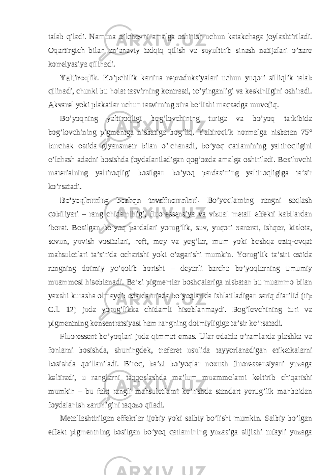 talab qiladi. Namuna o’lchovni amalga oshirish uchun katakchaga joylashtiriladi. Oqartirgich bilan an’anaviy tadqiq qilish va suyultirib sinash natijalari o’zaro korrelyasiya qilinadi. Yaltiroqlik. Ko’pchilik kartina reproduksiyalari uchun yuqori silliqlik talab qilinadi, chunki bu holat tasvirning kontrasti, to’yinganligi va keskinligini oshiradi. Akvarel yoki plakatlar uchun tasvirning xira bo’lishi maqsadga muvofiq. Bo’yoqning yaltiroqligi bog’lovchining turiga va bo’yoq tarkibida bog’lovchining pigmentga nisbatiga bog’liq. Yaltiroqlik normalga nisbatan 75° burchak ostida glyansmetr bilan o’lchanadi, bo’yoq qatlamining yaltiroqligini o’lchash adadni bosishda foydalaniladigan qog’ozda amalga oshiriladi. Bosiluvchi materialning yaltiroqligi bosilgan bo’yoq pardasining yaltiroqligiga ta’sir ko’rsatadi. Bo’yoqlarning boshqa tavsifnomalari. Bo’yoqlarning rangni saqlash qobiliyati – rang chidamliligi, fluoressensiya va vizual metall effekti kabilardan iborat. Bosilgan bo’yoq pardalari yorug’lik, suv, yuqori xarorat, ishqor, kislota, sovun, yuvish vositalari, neft, moy va yog’lar, mum yoki boshqa oziq-ovqat mahsulotlari ta’sirida ocharishi yoki o’zgarishi mumkin. Yorug’lik ta’siri ostida rangning doimiy yo’qolib borishi – deyarli barcha bo’yoqlarning umumiy muammosi hisoblanadi. Ba’zi pigmentlar boshqalariga nisbatan bu muammo bilan yaxshi kurasha olmaydi: odatda triada bo’yoqlarida ishlatiladigan sariq diarilid (tip C.I. 12) juda yorug’likka chidamli hisoblanmaydi. Bog’lovchining turi va pigmentning konsentratsiyasi ham rangning doimiyligiga ta’sir ko’rsatadi. Fluoressent bo’yoqlari juda qimmat emas. Ular odatda o’ramlarda plashka va fonlarni bosishda, shuningdek, trafaret usulida tayyorlanadigan etiketkalarni bosishda qo’llaniladi. Biroq, ba’zi bo’yoqlar noxush fluoressensiyani yuzaga keltiradi, u ranglarni taqqoslashda ma’lum muammolarni keltirib chiqarishi mumkin – bu fakt rangli mahsulotlarni ko’rishda standart yorug’lik manbaidan foydalanish zarurligini taqozo qiladi. Metallashtirilgan effektlar ijobiy yoki salbiy bo’lishi mumkin. Salbiy bo’lgan effekt pigmentning bosilgan bo’yoq qatlamining yuzasiga siljishi tufayli yuzaga 