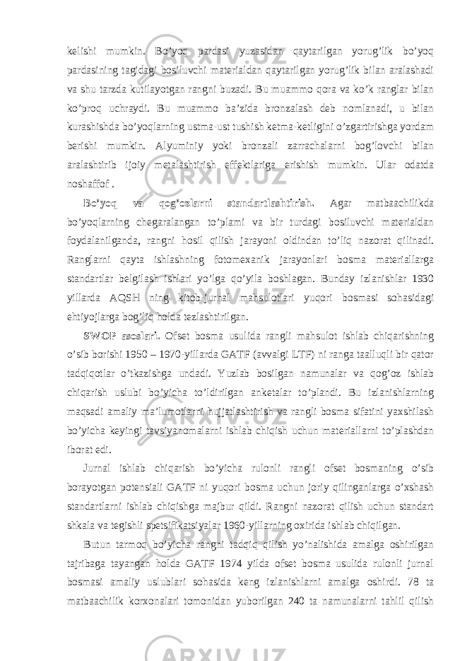 kelishi mumkin. Bo’yoq pardasi yuzasidan qaytarilgan yorug’lik bo’yoq pardasining tagidagi bosiluvchi materialdan qaytarilgan yorug’lik bilan aralashadi va shu tarzda kutilayotgan rangni buzadi. Bu muammo qora va ko’k ranglar bilan ko’proq uchraydi. Bu muammo ba’zida bronzalash deb nomlanadi, u bilan kurashishda bo’yoqlarning ustma-ust tushish ketma-ketligini o’zgartirishga yordam berishi mumkin. Alyuminiy yoki bronzali zarrachalarni bog’lovchi bilan aralashtirib ijoiy metalashtirish effektlariga erishish mumkin. Ular odatda noshaffof . Bo’yoq va qog’ozlarni standartlashtirish. Agar matbaachilikda bo’yoqlarning chegaralangan to’plami va bir turdagi bosiluvchi materialdan foydalanilganda, rangni hosil qilish jarayoni oldindan to’liq nazorat qilinadi. Ranglarni qayta ishlashning fotomexanik jarayonlari bosma materiallarga standartlar belgilash ishlari yo’lga qo’yila boshlagan. Bunday izlanishlar 1930 yillarda AQSH ning kitob-jurnal mahsulotlari yuqori bosmasi sohasidagi ehtiyojlarga bog’liq holda tezlashtirilgan. SWOP asoslari. Ofset bosma usulida rangli mahsulot ishlab chiqarishning o’sib borishi 1950 – 1970-yillarda GATF (avvalgi LTF) ni ranga taalluqli bir qator tadqiqotlar o’tkazishga undadi. Yuzlab bosilgan namunalar va qog’oz ishlab chiqarish uslubi bo’yicha to’ldirilgan anketalar to’plandi. Bu izlanishlarning maqsadi amaliy ma’lumotlarni hujjatlashtirish va rangli bosma sifatini yaxshilash bo’yicha keyingi tavsiyanomalarni ishlab chiqish uchun materiallarni to’plashdan iborat edi. Jurnal ishlab chiqarish bo’yicha rulonli rangli ofset bosmaning o’sib borayotgan potensiali GATF ni yuqori bosma uchun joriy qilinganlarga o’xshash standartlarni ishlab chiqishga majbur qildi. Rangni nazorat qilish uchun standart shkala va tegishli spetsifikatsiyalar 1960-yillarning oxirida ishlab chiqilgan. Butun tarmoq bo’yicha rangni tadqiq qilish yo’nalishida amalga oshirilgan tajribaga tayangan holda GATF 1974 yilda ofset bosma usulida rulonli jurnal bosmasi amaliy uslublari sohasida keng izlanishlarni amalga oshirdi. 78 ta matbaachilik korxonalari tomonidan yuborilgan 240 ta namunalarni tahlil qilish 