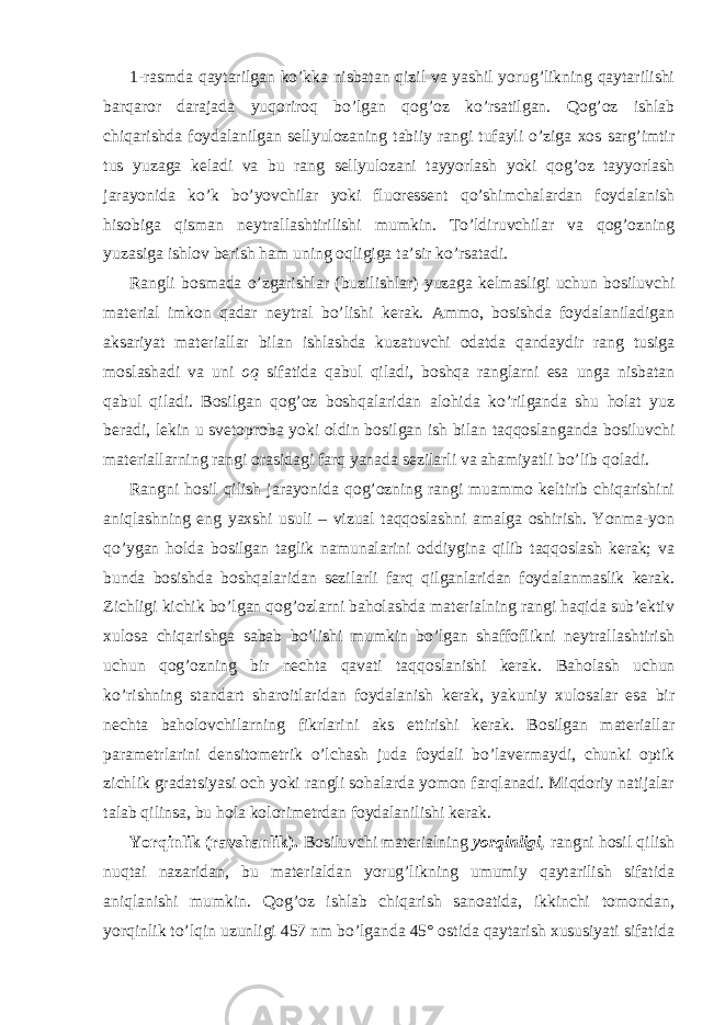 1-rasmda qaytarilgan ko’kka nisbatan qizil va yashil yorug’likning qaytarilishi barqaror darajada yuqoriroq bo’lgan qog’oz ko’rsatilgan. Qog’oz ishlab chiqarishda foydalanilgan sellyulozaning tabiiy rangi tufayli o’ziga xos sarg’imtir tus yuzaga keladi va bu rang sellyulozani tayyorlash yoki qog’oz tayyorlash jarayonida ko’k bo’yovchilar yoki fluoressent qo’shimchalardan foydalanish hisobiga qisman neytrallashtirilishi mumkin. To’ldiruvchilar va qog’ozning yuzasiga ishlov berish ham uning oqligiga ta’sir ko’rsatadi. Rangli bosmada o’zgarishlar (buzilishlar) yuzaga kelmasligi uchun bosiluvchi material imkon qadar neytral bo’lishi kerak. Ammo, bosishda foydalaniladigan aksariyat materiallar bilan ishlashda kuzatuvchi odatda qandaydir rang tusiga moslashadi va uni oq sifatida qabul qiladi, boshqa ranglarni esa unga nisbatan qabul qiladi. Bosilgan qog’oz boshqalaridan alohida ko’rilganda shu holat yuz beradi, lekin u svetoproba yoki oldin bosilgan ish bilan taqqoslanganda bosiluvchi materiallarning rangi orasidagi farq yanada sezilarli va ahamiyatli bo’lib qoladi. Rangni hosil qilish jarayonida qog’ozning rangi muammo keltirib chiqarishini aniqlashning eng yaxshi usuli – vizual taqqoslashni amalga oshirish. Yonma-yon qo’ygan holda bosilgan taglik namunalarini oddiygina qilib taqqoslash kerak; va bunda bosishda boshqalaridan sezilarli farq qilganlaridan foydalanmaslik kerak. Zichligi kichik bo’lgan qog’ozlarni baholashda materialning rangi haqida sub’ektiv xulosa chiqarishga sabab bo’lishi mumkin bo’lgan shaffoflikni neytrallashtirish uchun qog’ozning bir nechta qavati taqqoslanishi kerak. Baholash uchun ko’rishning standart sharoitlaridan foydalanish kerak, yakuniy xulosalar esa bir nechta baholovchilarning fikrlarini aks ettirishi kerak. Bosilgan materiallar parametrlarini densitometrik o’lchash juda foydali bo’lavermaydi, chunki optik zichlik gradatsiyasi och yoki rangli sohalarda yomon farqlanadi. Miqdoriy natijalar talab qilinsa, bu hola kolorimetrdan foydalanilishi kerak. Yorqinlik (ravshanlik). Bosiluvchi materialning yorqinligi, rangni hosil qilish nuqtai nazaridan, bu materialdan yorug’likning umumiy qaytarilish sifatida aniqlanishi mumkin. Qog’oz ishlab chiqarish sanoatida, ikkinchi tomondan, yorqinlik to’lqin uzunligi 457 nm bo’lganda 45° ostida qaytarish xususiyati sifatida 