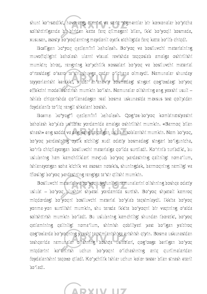 shuni ko’rsatdiki, havorang, qirmizi va sariq pigmentlar bir korxonalar bo’yicha solishtirilganda bir-biridan katta farq qilmagani bilan, ikki bo’yoqli bosmada, xususan, asosiy bo’yoqlarning maydonli optik zichligida farq katta bo’lib chiqdi. Bosilgan bo’yoq qatlamini baholash. Bo’yoq va bosiluvchi materialning muvofiqligini baholash ularni vizual ravishda taqqoslab amalga oshirilishi mumkin; biroq, rangning ko’pchilik xossalari bo’yoq va bosiluvchi material o’rtasidagi o’zaro ta’sirlashuvga qadar o’lchana olmaydi. Namunalar shunday tayyorlanishi kerakki, xuddi an’anaviy bosmadagi singari qog’ozdagi bo’yoq effektini modellashtirish mumkin bo’lsin. Namunalar olishning eng yaxshi usuli – ishlab chiqarishda qo’llanadagan real bosma uskunasida maxsus test qolipidan foydalanib to’liq rangli shkalani bosish. Bosma bo’yog’i qatlamini baholash. Qog’oz-bo’yoq kombinatsiyasini baholash ko’plab uslublar yordamida amalga oshirilishi mumkin. «Barmoq bilan sinash» eng sodda va eng keng tarqalgan uslub hisoblanishi mumkin. Nam bo’yoq, bo’yoq pardasining optik zichligi xudi odatiy bosmadagi singari bo’lgunicha, ko’rib chiqilayotgan bosiluvchi materialga qo’lda surtiladi. Ko’rinib turibdiki, bu uslubning ham kamchiliklari mavjud: bo’yoq pardasining qalinligi noma’lum, ishlanayotgan soha kichik va asosan notekis, shuningdek, barmoqning namligi va iflosligi bo’yoq pardasining rangiga ta’sir qilishi mumkin. Bosiluvchi material va bo’yoq uyg’unligi namunalarini olishning boshqa odatiy uslubi – bo’yoq ulushini shpatel yordamida surtish. Bo’yoq shpateli kamroq miqdordagi bo’yoqni bosiluvchi material bo’ylab taqsimlaydi. Ikkita bo’yoq yonma-yon surtilishi mumkin, shu tarzda ikkita bo’yoqni bir vaqtning o’zida solishtirish mumkin bo’ladi. Bu uslubning kamchiligi shundan iboratki, bo’yoq qatlamining qalinligi noma’lum, shimish qobiliyati past bo’lgan yaltiroq qog’ozlarda bo’yoqning yaxshi taqsimlanishiga erishish qiyin. Bosma uskunasidan tashqarida namunalar olishning boshqa uslublari, qog’ozga berilgan bo’yoq miqdorini ko’chirish uchun bo’yoqni o’lchashning aniq qurilmalaridan foydalanishni taqozo qiladi. Ko’pchilik ishlar uchun kolor-tester bilan sinash etarli bo’ladi. 