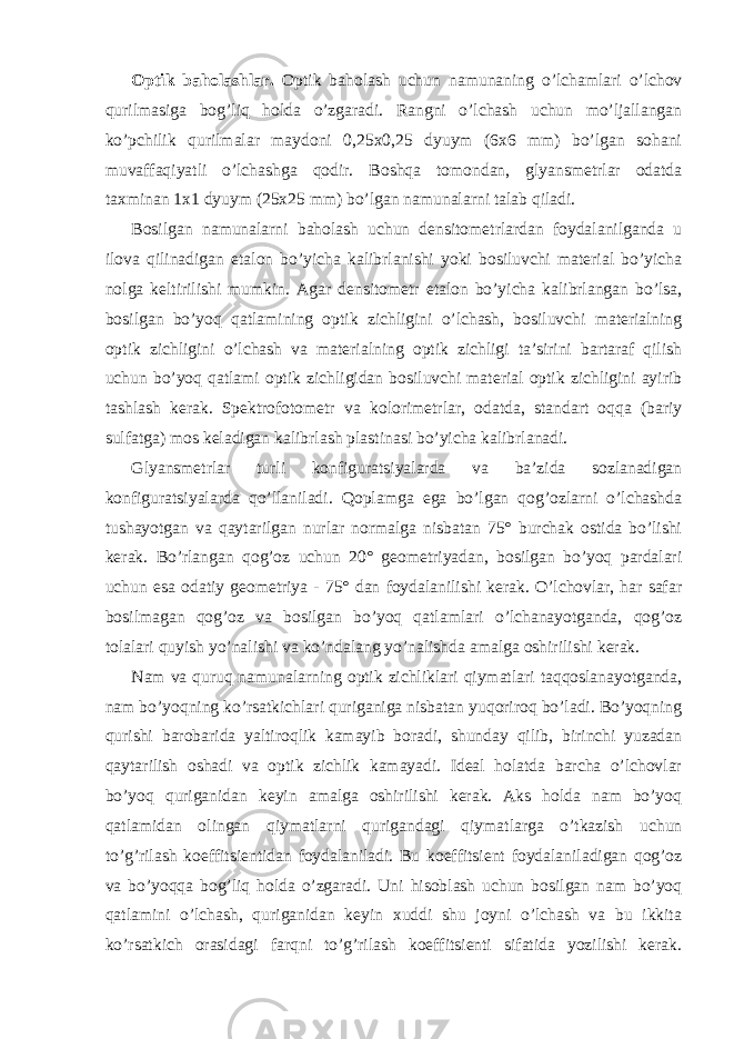 Optik baholashlar. Optik baholash uchun namunaning o’lchamlari o’lchov qurilmasiga bog’liq holda o’zgaradi. Rangni o’lchash uchun mo’ljallangan ko’pchilik qurilmalar maydoni 0,25x0,25 dyuym (6x6 mm) bo’lgan sohani muvaffaqiyatli o’lchashga qodir. Boshqa tomondan, glyansmetrlar odatda taxminan 1x1 dyuym (25x25 mm) bo’lgan namunalarni talab qiladi. Bosilgan namunalarni baholash uchun densitometrlardan foydalanilganda u ilova qilinadigan etalon bo’yicha kalibrlanishi yoki bosiluvchi material bo’yicha nolga keltirilishi mumkin. Agar densitometr etalon bo’yicha kalibrlangan bo’lsa, bosilgan bo’yoq qatlamining optik zichligini o’lchash, bosiluvchi materialning optik zichligini o’lchash va materialning optik zichligi ta’sirini bartaraf qilish uchun bo’yoq qatlami optik zichligidan bosiluvchi material optik zichligini ayirib tashlash kerak. Spektrofotometr va kolorimetrlar, odatda, standart oqqa (bariy sulfatga) mos keladigan kalibrlash plastinasi bo’yicha kalibrlanadi. Glyansmetrlar turli konfiguratsiyalarda va ba’zida sozlanadigan konfiguratsiyalarda qo’llaniladi. Qoplamga ega bo’lgan qog’ozlarni o’lchashda tushayotgan va qaytarilgan nurlar normalga nisbatan 75° burchak ostida bo’lishi kerak. Bo’rlangan qog’oz uchun 20° geometriyadan, bosilgan bo’yoq pardalari uchun esa odatiy geometriya - 75° dan foydalanilishi kerak. O’lchovlar, har safar bosilmagan qog’oz va bosilgan bo’yoq qatlamlari o’lchanayotganda, qog’oz tolalari quyish yo’nalishi va ko’ndalang yo’nalishda amalga oshirilishi kerak. Nam va quruq namunalarning optik zichliklari qiymatlari taqqoslanayotganda, nam bo’yoqning ko’rsatkichlari quriganiga nisbatan yuqoriroq bo’ladi. Bo’yoqning qurishi barobarida yaltiroqlik kamayib boradi, shunday qilib, birinchi yuzadan qaytarilish oshadi va optik zichlik kamayadi. Ideal holatda barcha o’lchovlar bo’yoq quriganidan keyin amalga oshirilishi kerak. Aks holda nam bo’yoq qatlamidan olingan qiymatlarni qurigandagi qiymatlarga o’tkazish uchun to’g’rilash koeffitsientidan foydalaniladi. Bu koeffitsient foydalaniladigan qog’oz va bo’yoqqa bog’liq holda o’zgaradi. Uni hisoblash uchun bosilgan nam bo’yoq qatlamini o’lchash, quriganidan keyin xuddi shu joyni o’lchash va bu ikkita ko’rsatkich orasidagi farqni to’g’rilash koeffitsienti sifatida yozilishi kerak. 