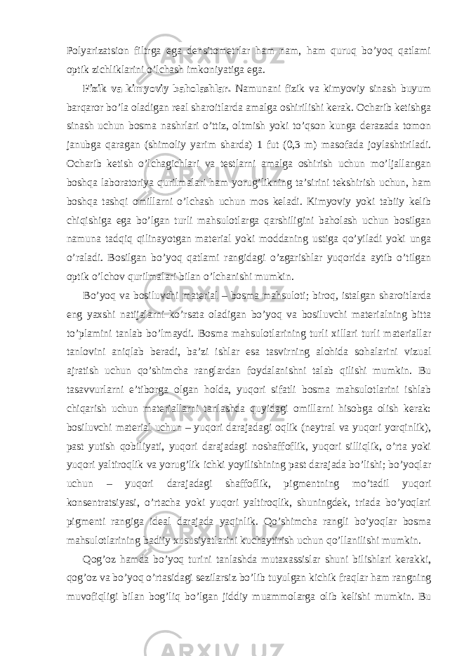 Polyarizatsion filtrga ega densitometrlar ham nam, ham quruq bo’yoq qatlami optik zichliklarini o’lchash imkoniyatiga ega. Fizik va kimyoviy baholashlar. Namunani fizik va kimyoviy sinash buyum barqaror bo’la oladigan real sharoitlarda amalga oshirilishi kerak. Ocharib ketishga sinash uchun bosma nashrlari o’ttiz, oltmish yoki to’qson kunga derazada tomon janubga qaragan (shimoliy yarim sharda) 1 fut (0,3 m) masofada joylashtiriladi. Ocharib ketish o’lchagichlari va testlarni amalga oshirish uchun mo’ljallangan boshqa laboratoriya qurilmalari ham yorug’likning ta’sirini tekshirish uchun, ham boshqa tashqi omillarni o’lchash uchun mos keladi. Kimyoviy yoki tabiiy kelib chiqishiga ega bo’lgan turli mahsulotlarga qarshiligini baholash uchun bosilgan namuna tadqiq qilinayotgan material yoki moddaning ustiga qo’yiladi yoki unga o’raladi. Bosilgan bo’yoq qatlami rangidagi o’zgarishlar yuqorida aytib o’tilgan optik o’lchov qurilmalari bilan o’lchanishi mumkin. Bo’yoq va bosiluvchi material – bosma mahsuloti; biroq, istalgan sharoitlarda eng yaxshi natijalarni ko’rsata oladigan bo’yoq va bosiluvchi materialning bitta to’plamini tanlab bo’lmaydi. Bosma mahsulotlarining turli xillari turli materiallar tanlovini aniqlab beradi, ba’zi ishlar esa tasvirning alohida sohalarini vizual ajratish uchun qo’shimcha ranglardan foydalanishni talab qilishi mumkin. Bu tasavvurlarni e’tiborga olgan holda, yuqori sifatli bosma mahsulotlarini ishlab chiqarish uchun materiallarni tanlashda quyidagi omillarni hisobga olish kerak: bosiluvchi material uchun – yuqori darajadagi oqlik (neytral va yuqori yorqinlik), past yutish qobiliyati, yuqori darajadagi noshaffoflik, yuqori silliqlik, o’rta yoki yuqori yaltiroqlik va yorug’lik ichki yoyilishining past darajada bo’lishi; bo’yoqlar uchun – yuqori darajadagi shaffoflik, pigmentning mo’tadil yuqori konsentratsiyasi, o’rtacha yoki yuqori yaltiroqlik, shuningdek, triada bo’yoqlari pigmenti rangiga ideal darajada yaqinlik. Qo’shimcha rangli bo’yoqlar bosma mahsulotlarining badiiy xususiyatlarini kuchaytirish uchun qo’llanilishi mumkin. Qog’oz hamda bo’yoq turini tanlashda mutaxassislar shuni bilishlari kerakki, qog’oz va bo’yoq o’rtasidagi sezilarsiz bo’lib tuyulgan kichik fraqlar ham rangning muvofiqligi bilan bog’liq bo’lgan jiddiy muammolarga olib kelishi mumkin. Bu 