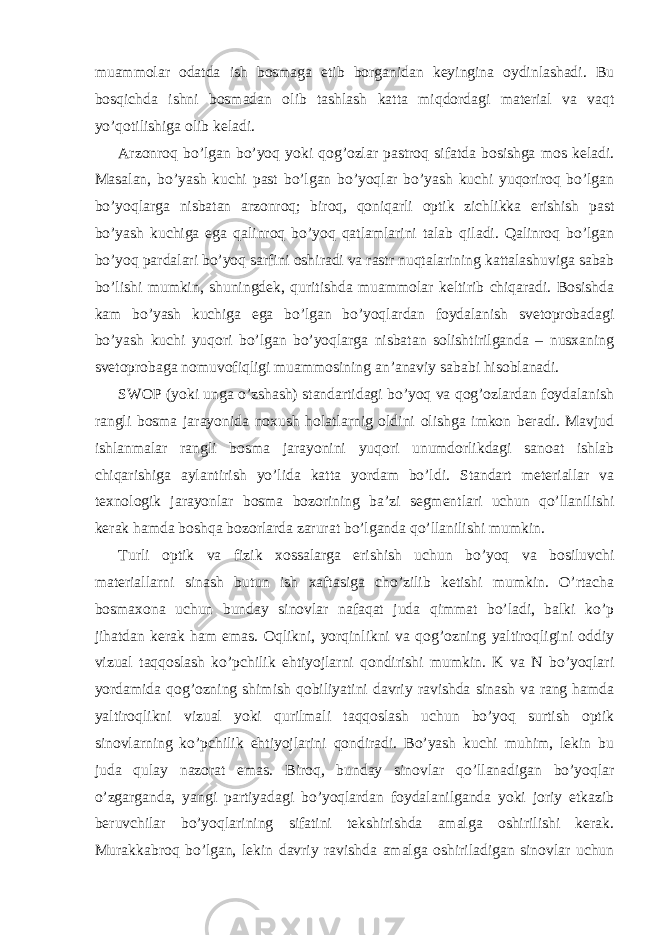 muammolar odatda ish bosmaga etib borganidan keyingina oydinlashadi. Bu bosqichda ishni bosmadan olib tashlash katta miqdordagi material va vaqt yo’qotilishiga olib keladi. Arzonroq bo’lgan bo’yoq yoki qog’ozlar pastroq sifatda bosishga mos keladi. Masalan, bo’yash kuchi past bo’lgan bo’yoqlar bo’yash kuchi yuqoriroq bo’lgan bo’yoqlarga nisbatan arzonroq; biroq, qoniqarli optik zichlikka erishish past bo’yash kuchiga ega qalinroq bo’yoq qatlamlarini talab qiladi. Qalinroq bo’lgan bo’yoq pardalari bo’yoq sarfini oshiradi va rastr nuqtalarining kattalashuviga sabab bo’lishi mumkin, shuningdek, quritishda muammolar keltirib chiqaradi. Bosishda kam bo’yash kuchiga ega bo’lgan bo’yoqlardan foydalanish svetoprobadagi bo’yash kuchi yuqori bo’lgan bo’yoqlarga nisbatan solishtirilganda – nusxaning svetoprobaga nomuvofiqligi muammosining an’anaviy sababi hisoblanadi. SWOP (yoki unga o’zshash) standartidagi bo’yoq va qog’ozlardan foydalanish rangli bosma jarayonida noxush holatlarnig oldini olishga imkon beradi. Mavjud ishlanmalar rangli bosma jarayonini yuqori unumdorlikdagi sanoat ishlab chiqarishiga aylantirish yo’lida katta yordam bo’ldi. Standart meteriallar va texnologik jarayonlar bosma bozorining ba’zi segmentlari uchun qo’llanilishi kerak hamda boshqa bozorlarda zarurat bo’lganda qo’llanilishi mumkin. Turli optik va fizik xossalarga erishish uchun bo’yoq va bosiluvchi materiallarni sinash butun ish xaftasiga cho’zilib ketishi mumkin. O’rtacha bosmaxona uchun bunday sinovlar nafaqat juda qimmat bo’ladi, balki ko’p jihatdan kerak ham emas. Oqlikni, yorqinlikni va qog’ozning yaltiroqligini oddiy vizual taqqoslash ko’pchilik ehtiyojlarni qondirishi mumkin. K va N bo’yoqlari yordamida qog’ozning shimish qobiliyatini davriy ravishda sinash va rang hamda yaltiroqlikni vizual yoki qurilmali taqqoslash uchun bo’yoq surtish optik sinovlarning ko’pchilik ehtiyojlarini qondiradi. Bo’yash kuchi muhim, lekin bu juda qulay nazorat emas. Biroq, bunday sinovlar qo’llanadigan bo’yoqlar o’zgarganda, yangi partiyadagi bo’yoqlardan foydalanilganda yoki joriy etkazib beruvchilar bo’yoqlarining sifatini tekshirishda amalga oshirilishi kerak. Murakkabroq bo’lgan, lekin davriy ravishda amalga oshiriladigan sinovlar uchun 