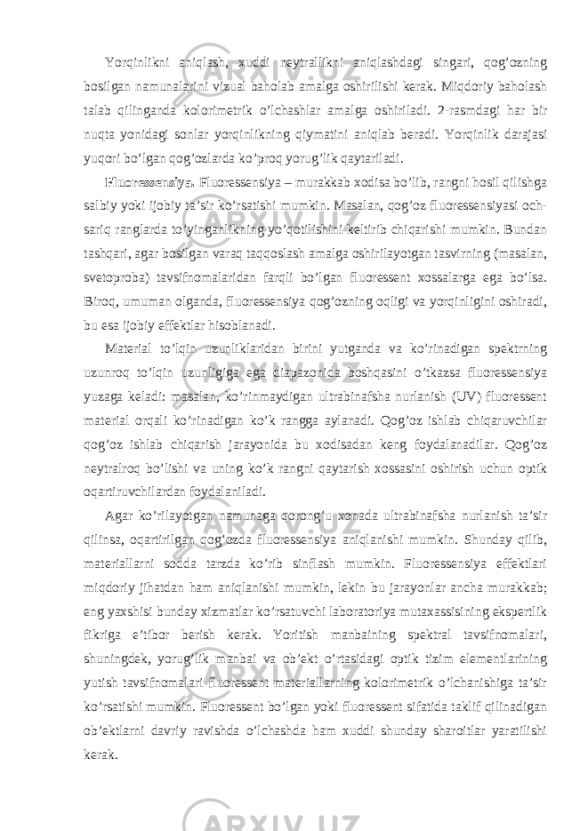 Yorqinlikni aniqlash, xuddi neytrallikni aniqlashdagi singari, qog’ozning bosilgan namunalarini vizual baholab amalga oshirilishi kerak. Miqdoriy baholash talab qilinganda kolorimetrik o’lchashlar amalga oshiriladi. 2-rasmdagi har bir nuqta yonidagi sonlar yorqinlikning qiymatini aniqlab beradi. Yorqinlik darajasi yuqori bo’lgan qog’ozlarda ko’proq yorug’lik qaytariladi. Fluoressensiya. Fluoressensiya – murakkab xodisa bo’lib, rangni hosil qilishga salbiy yoki ijobiy ta’sir ko’rsatishi mumkin. Masalan, qog’oz fluoressensiyasi och- sariq ranglarda to’yinganlikning yo’qotilishini keltirib chiqarishi mumkin. Bundan tashqari, agar bosilgan varaq taqqoslash amalga oshirilayotgan tasvirning (masalan, svetoproba) tavsifnomalaridan farqli bo’lgan fluoressent xossalarga ega bo’lsa. Biroq, umuman olganda, fluoressensiya qog’ozning oqligi va yorqinligini oshiradi, bu esa ijobiy effektlar hisoblanadi. Material to’lqin uzunliklaridan birini yutganda va ko’rinadigan spektrning uzunroq to’lqin uzunligiga ega diapazonida boshqasini o’tkazsa fluoressensiya yuzaga keladi: masalan, ko’rinmaydigan ultrabinafsha nurlanish (UV) fluoressent material orqali ko’rinadigan ko’k rangga aylanadi. Qog’oz ishlab chiqaruvchilar qog’oz ishlab chiqarish jarayonida bu xodisadan keng foydalanadilar. Qog’oz neytralroq bo’lishi va uning ko’k rangni qaytarish xossasini oshirish uchun optik oqartiruvchilardan foydalaniladi. Agar ko’rilayotgan namunaga qorong’u xonada ultrabinafsha nurlanish ta’sir qilinsa, oqartirilgan qog’ozda fluoressensiya aniqlanishi mumkin. Shunday qilib, materiallarni sodda tarzda ko’rib sinflash mumkin. Fluoressensiya effektlari miqdoriy jihatdan ham aniqlanishi mumkin, lekin bu jarayonlar ancha murakkab; eng yaxshisi bunday xizmatlar ko’rsatuvchi laboratoriya mutaxassisining ekspertlik fikriga e’tibor berish kerak. Yoritish manbaining spektral tavsifnomalari, shuningdek, yorug’lik manbai va ob’ekt o’rtasidagi optik tizim elementlarining yutish tavsifnomalari fluoressent materiallarning kolorimetrik o’lchanishiga ta’sir ko’rsatishi mumkin. Fluoressent bo’lgan yoki fluoressent sifatida taklif qilinadigan ob’ektlarni davriy ravishda o’lchashda ham xuddi shunday sharoitlar yaratilishi kerak. 