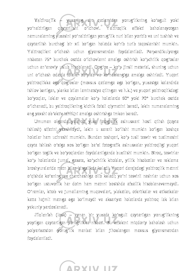 Yaltiroqlik – yuzaning sirt qatlamidan yorug’likning ko’zguli yoki yo’naltirilgan qaytarilishi o’lchovi. Yaltiroqlik effekti baholanayotgan namunalarning yuzasini yo’naltirilgan yorug’lik nuri bilan yoritib va uni tushish va qaytarilish burchagi bir xil bo’lgan holatda ko’rib turib taqoslanishi mumkin. Yaltiroqlikni o’lchash uchun glyansmetrdan foydalaniladi. Perpendikulyarga nisbatan 75° burchak ostida o’lchovlarni amalga oshirish ko’pchilik qog’ozlar uchun an’anaviy uslub hisoblanadi. Qog’oz – ko’p jinsli material, shuning uchun uni o’lchash odatda tolalar bo’ylab va ko’ndalangiga amalga oshirladi. Yuqori yaltiroqlikka ega qog’ozlar (maxsus qatlamga ega bo’lgan, yuzasiga kalandrda ishlov berilgan, plenka bilan laminatsiya qilingan va h.k.) va yuqori yaltiroqlikdagi bo’yoqlar, laklar va qoplamalar ko’p holatlarda 60° yoki 20° burchak ostida o’lchanadi, bu yaltiroqlikning kichik foizli qiymatini beradi, lekin numanalarning eng yaxshi ob’ektiv tahlilini amalga oshirishga imkon beradi. Umuman olganda yaltiroq yuza fotografik aslnusxani hosil qilish (qayta ishlash) sifatini yaxshilaydi, lekin u zararli bo’lishi mumkin bo’lgan boshqa holatlar ham uchrashi mumkin. Bundan tashqari, ko’p tusli tasvir va tuzilmasini qayta ishlash o’ziga xos bo’lgan ba’zi fotografik aslnusxalar yaltiroqligi yuqori bo’lgan taglik va bo’yoqlardan foydalanilganda buzilishi mumkin. Biroq, tasvirlar ko’p holatlarda jurnal, gazeta, ko’pchilik kitoblar, yillik hisobotlar va reklama broshyuralarida matn bilan birgalikda keladi. Yuqori darajadagi yaltiroqlik matnni o’qishda ko’zning tez charchashiga olib keladi; ya’ni tasvirli nashrlar uchun xos bo’lgan ustuvorlik har doim ham matnni bosishda afzallik hisoblanavermaydi. O’ramlar, kitob va jurnallarning muqovalari, plakatlar, otkritkalar va etiketkalar katta hajmli matnga ega bo’lmaydi va aksariyat holatlarda yaltiroq lak bilan yakuniy pardozlanadi. Jilolanish (losk) – aynan bir yuzada ko’zguli qaytarilgan yorug’likning yoyilgan qaytarilgan yorug’likka nisbati. Bu effektni miqdoriy baholash uchun polyarizatsion yorug’lik manbai bilan jihozlangan maxsus glyansmetrdan foydalaniladi. 