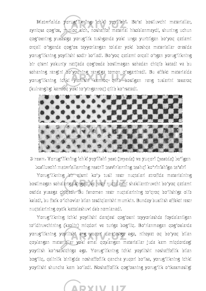 Materialda yorug’likning ichki yoyilishi. Ba’zi bosiluvchi materiallar, ayniqsa qog’oz, mutloq zich, noshaffof material hisoblanmaydi, shuning uchun qog’ozning yuzasiga yorug’lik tushganda yoki unga yuritilgan bo’yoq qatlami orqali o’tganda qog’oz tayyorlangan tolalar yoki boshqa materiallar orasida yorug’likning yoyilishi sodir bo’ladi. Bo’yoq qatlami orqali o’tgan yorug’likning bir qismi yakuniy natijada qog’ozda bosilmagan sohadan chiqib ketadi va bu sohaning rangini bo’yoqning rangiga tomon o’zgartiradi. Bu effekt materialda yorug’likning ichki yutilishi kamroq qilib bosilgan rang tuslarini tezaroq (kulrangligi kamroq yoki to’yinganroq) qilib ko’rsatadi. 3-rasm. Yorug’likning ichki yoyilishi past (tepada) va yuqori (pastda) bo’lgan bosiluvchi materiallarning rastrli tasvirlarning tashqi ko’rinishiga ta’siri Yorug’likning bir qismi ko’p tusli rastr nuqtalari atrofida materialning bosilmagan sohalariga singadi va rastr nuqtalarini shakllantiruvchi bo’yoq qatlami ostida yuzaga chiqadi. Bu fenomen rastr nuqtalarining to’qroq bo’lishiga olib keladi, bu fizik o’lchovlar bilan tasdiqlanishi mumkin. Bunday buzilish effekti rastr nuqtalarining optik kattalashuvi deb nomlanadi. Yorug’likning ichki yoyilishi darajasi qog’ozni tayyorlashda foydalanilgan to’ldiruvchining (kaolin) miqdori va turiga bog’liq. Bo’rlanmagan qog’ozlarda yorug’likning yoyilishi eng yuqori darajasiga ega, nihoyat oq bo’yoq bilan qoplangan materiallar yoki emal qoplangan materiallar juda kam miqdordagi yoyilish ko’rsatkichiga ega. Yorug’likning ichki yoyilishi noshaffoflik bilan bog’liq, qalinlik birligida noshaffoflik qancha yuqori bo’lsa, yorug’likning ichki yoyilishi shuncha kam bo’ladi. Noshaffoflik qog’ozning yorug’lik o’tkazmasligi 