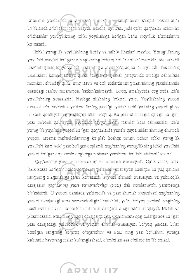 fotometri yordamida o’lchanishi mumkin, u tolщinomer singari noshaffoflik birliklarida o’lchashni ta’minlaydi. Barcha, ayniqsa, juda qalin qog’ozlar uchun bu o’lchashlar yorug’likning ichki yoyilishiga bo’lgan ba’zi moyillik alomatlarini ko’rsatadi. Ichki yorug’lik yoyilishining ijobiy va salbiy jihatlari mavjud. Yorug’likning yoyilishi mavjud bo’lganda ranglarning ochroq bo’lib qolishi mumkin, shu sababli tasvirning aniqligi yo’qoladi, tuslarning o’zi esa to’qroq bo’lib tuyuladi. Tuslarning buzilishini kompensatsiya qilish ranglarga ajratish jarayonida amalga oshirilishi mumkin; shunday qilib, aniq tasvir va och tuslarda rang uzatishning yaxshilanishi orasidagi tanlov muammosi keskinlashmaydi. Biroq, amaliyotda qog’ozda ichki yoyilishning xossalarini hisobga olishning imkoni yo’q. Yoyilishning yuqori darajasi o’z navbatida yaltiroqlikning pastligi, yutish qobiliyatining yuqoriligi va imkonli qobiliyatning pastligiga bilan bog’liq. Ko’plab xira ranglarga ega bo’lgan, past imkonli qobiliyatli akvarelda tayyorlangan rasmlar kabi aslnusxalar ichki yorug’lik yoyilishi yuqori bo’lgan qog’ozlarda yaxshi qayta ishlanishining ehtimoli yuqori. Bosma mahsulotlarining ko’plab boshqa turlari uchun ichki yorug’lik yoyilishi kam yoki past bo’lgan qoplamli qog’ozning yorug’likning ichki yoyilishi yuqori bo’lgan qoplamsiz qog’ozga nisbatan yaxshiroq bo’lishi ehtimoli yuqori. Qog’ozning yuza samaradorligi va shimish xususiyati. Optik emas, balki fizik xossa bo’lgani holda qog’ozning shimish xususiyati bosilgan bo’yoq qatlami rangining o’zgarishiga ta’sir ko’rsatadi. Pryusil shimish xususiyati va yaltiroqlik darajasini qog’ozning yuza samaradorligi (PSE) deb nomlanuvchi parametrga birlashtirdi. U yuqori darajada yaltiroqlik va past shimish xususiyati qog’ozning yuqori darajadagi yuza samaradorligini berishini, ya’ni bo’yoq pardasi rangining bosiluvchi material tomonidan minimal darajada o’zgarishini aniqlaydi. Metall va plastmassalar PSE ning yuqori darajasiga ega. Qoplamasiz qog’ozlarga xos bo’lgan past darajadagi yaltiroqlik va yuqori shimish xususiyati bo’yoq pardasi bilan bosilgan rangning ko’proq o’zgarishini va PSE ning past bo’lishini yuzaga keltiradi; havorang tuslar kulranglashadi, qirmizilari esa qizilroq bo’lib qoladi. 