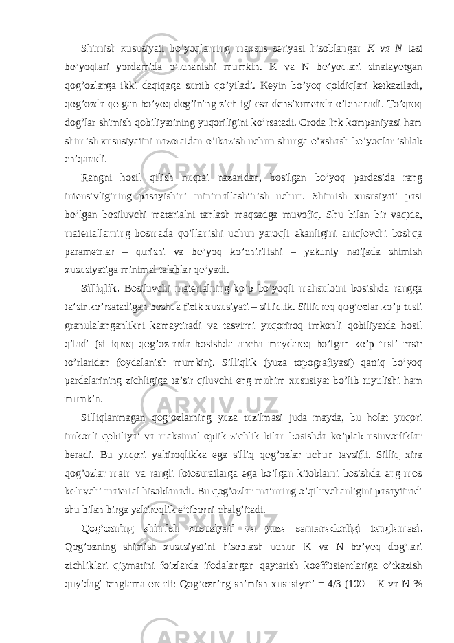 Shimish xususiyati bo’yoqlarning maxsus seriyasi hisoblangan K va N test bo’yoqlari yordamida o’lchanishi mumkin. K va N bo’yoqlari sinalayotgan qog’ozlarga ikki daqiqaga surtib qo’yiladi. Keyin bo’yoq qoldiqlari ketkaziladi, qog’ozda qolgan bo’yoq dog’ining zichligi esa densitometrda o’lchanadi. To’qroq dog’lar shimish qobiliyatining yuqoriligini ko’rsatadi. Croda Ink kompaniyasi ham shimish xususiyatini nazoratdan o’tkazish uchun shunga o’xshash bo’yoqlar ishlab chiqaradi. Rangni hosil qilish nuqtai nazaridan, bosilgan bo’yoq pardasida rang intensivligining pasayishini minimallashtirish uchun. Shimish xususiyati past bo’lgan bosiluvchi materialni tanlash maqsadga muvofiq. Shu bilan bir vaqtda, materiallarning bosmada qo’llanishi uchun yaroqli ekanligini aniqlovchi boshqa parametrlar – qurishi va bo’yoq ko’chirilishi – yakuniy natijada shimish xususiyatiga minimal talablar qo’yadi. Silliqlik. Bosiluvchi materialning ko’p bo’yoqli mahsulotni bosishda rangga ta’sir ko’rsatadigan boshqa fizik xususiyati – silliqlik. Silliqroq qog’ozlar ko’p tusli granulalanganlikni kamaytiradi va tasvirni yuqoriroq imkonli qobiliyatda hosil qiladi (silliqroq qog’ozlarda bosishda ancha maydaroq bo’lgan ko’p tusli rastr to’rlaridan foydalanish mumkin). Silliqlik (yuza topografiyasi) qattiq bo’yoq pardalarining zichligiga ta’sir qiluvchi eng muhim xususiyat bo’lib tuyulishi ham mumkin. Silliqlanmagan qog’ozlarning yuza tuzilmasi juda mayda, bu holat yuqori imkonli qobiliyat va maksimal optik zichlik bilan bosishda ko’plab ustuvorliklar beradi. Bu yuqori yaltiroqlikka ega silliq qog’ozlar uchun tavsifli. Silliq xira qog’ozlar matn va rangli fotosuratlarga ega bo’lgan kitoblarni bosishda eng mos keluvchi material hisoblanadi. Bu qog’ozlar matnning o’qiluvchanligini pasaytiradi shu bilan birga yaltiroqlik e’tiborni chalg’itadi. Qog’ozning shimish xususiyati va yuza samaradorligi tenglamasi. Qog’ozning shimish xususiyatini hisoblash uchun K va N bo’yoq dog’lari zichliklari qiymatini foizlarda ifodalangan qaytarish koeffitsientlariga o’tkazish quyidagi tenglama orqali: Qog’ozning shimish xususiyati = 4/3 (100 – K va N % 