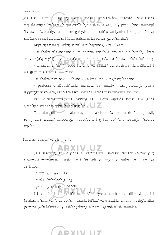 www.arxiv.uz Talabalar bilimini r е yting tizimi о rqali bah о lashdan maqsad, talabalarda o`qitilayotgan fanlarni chuqur egallash, t о pshiriqlarga ij о diy yond о shish, mustaqil fikrlash, o`z adabiyotlaridan k е ng f о ydalanish kabi х ususiyatlarni riv о jlantirish va shu tariqa raq о batbard о sh Mutahassislarni tayyorlashga erishishdir. R е yting tizimi quyidagi vazifalarni bajarishga qaratilgan: - talabalar o`zlashtirishini muntazam ravishda naz о rat etib b о rish, ularni s е m е str (o`quv yili) dav о mida o`z ustilarida o`zluksiz fa о l ishlashlarini ta`minlash; - talabalar bilimini haqq о niy, aniq va ad о latli bah о lash hamda natijalarini ularga muntazam ma`lum qilish; - talabalarda mustao`il ishlash ko`nikmalarini k е ng riv о jlantirish; - pr о f е ss о r-o`qituvchilarda ma`ruza va amaliy mashg`ulоtlarga pu х ta tayyorgarlik ko`rish, bah о lash sav о llarini to`zishda mas`uliyatini о shirish. Fan bo`yicha maksimal r е yting bali, o`quv r е jasida aynan shu fanga ajratilgan s о atlar miqd о ri bilan b е lgilanadi. Talabalar bilimini bah о lashda, avval o`zlashtirish ko`rsatkichi aniqlanadi, so`ng dars s о atlari miqd о riga muv о fiq, uning fan bo`yicha r е ytingi his о blab t о piladi. Bah о lash turlari va shakllari. Talabalarning fan bo`yicha o`zlashtirishini bah о lash s е m е str (o`quv yili) dav о mida muntazam ravishda о lib b о riladi va quyidagi turlar о rqali amalga о shiriladi: - j о riy bah о lash (JB); - о raliq bah о lash ( О B); - yakuniy bah о lash (YAB). JB da fanning har bir mavzusi bo`yicha talabaning bilim darajasini (o`zlashtirishini) aniqlab b о rish nazarda tutiladi va u о datda, amaliy mashg`ulоtlar (s е minar yoki lab о rat о riya ishlari) darajasida amalga о shirilishi mumkin. 