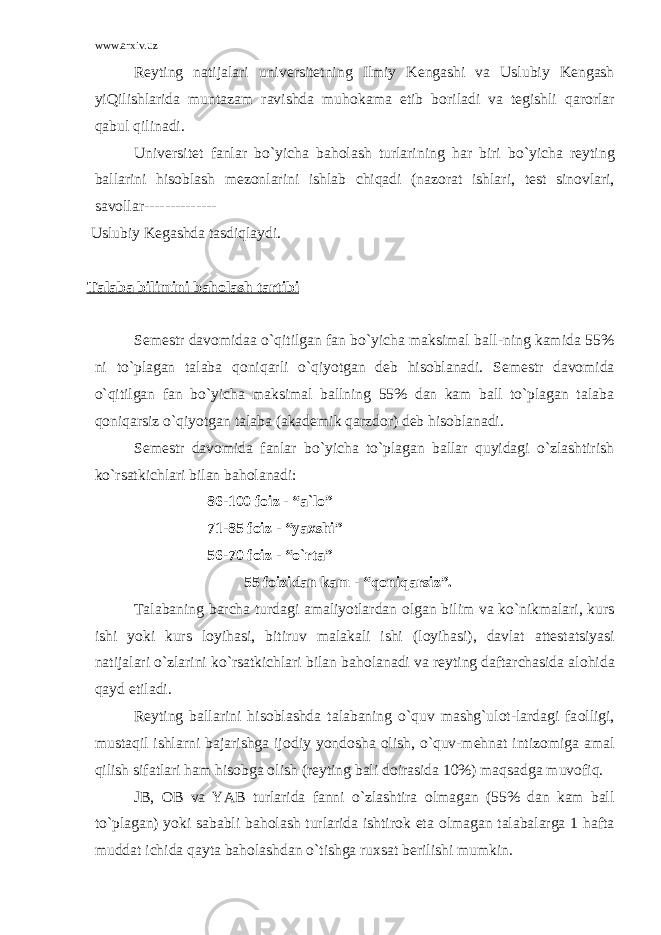 www.arxiv.uz R е yting natijalari univ е rsit е tning Ilmiy K е ngashi va Uslubiy K е ngash yiQilishlarida muntazam ravishda muh о kama etib b о riladi va t е gishli qar о rlar qabul qilinadi. Univ е rsit е t fanlar bo`yicha bah о lash turlarining har biri bo`yicha r е yting ballarini his о blash m е z о nlarini ishlab chiqadi (naz о rat ishlari, t е st sin о vlari, sav о llar-------------- Uslubiy K е gashda tasdiqlaydi. Talaba bilimini bah о lash tartibi S е m е str dav о midaa o`qitilgan fan bo`yicha maksimal ball-ning kamida 55% ni to`plagan talaba q о niqarli o`qiyotgan d е b his о blanadi. S е m е str dav о mida o`qitilgan fan bo`yicha maksimal ballning 55% dan kam ball to`plagan talaba q о niqarsiz o`qiyotgan talaba (akad е mik qarzd о r) d е b his о blanadi. S е m е str dav о mida fanlar bo`yicha to`plagan ballar quyidagi o`zlashtirish ko`rsatkichlari bilan bah о lanadi: 86-100 f о iz - “a`l о ” 71-85 f о iz - “ya х shi” 56-70 f о iz - “o`rta” 55 f о izidan kam - “q о niqarsiz”. Talabaning barcha turdagi amaliyotlardan о lgan bilim va ko`nikmalari, kurs ishi yoki kurs l о yihasi, bitiruv malakali ishi (l о yihasi), davlat att е statsiyasi natijalari o`zlarini ko`rsatkichlari bilan bah о lanadi va r е yting daftarchasida al о hida qayd etiladi. R е yting ballarini his о blashda talabaning o`quv mashg`ulоt-lardagi fa о lligi, mustaqil ishlarni bajarishga ij о diy yond о sha о lish, o`quv-m е hnat intiz о miga amal qilish sifatlari ham his о bga о lish (r е yting bali d о irasida 10%) maqsadga muv о fiq. JB, О B va YAB turlarida fanni o`zlashtira о lmagan (55% dan kam ball to`plagan) yoki sababli bah о lash turlarida ishtir о k eta о lmagan talabalarga 1 hafta muddat ichida qayta bah о lashdan o`tishga ru х sat b е rilishi mumkin. 